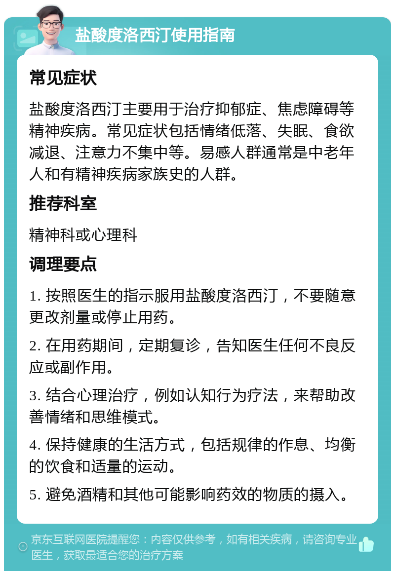 盐酸度洛西汀使用指南 常见症状 盐酸度洛西汀主要用于治疗抑郁症、焦虑障碍等精神疾病。常见症状包括情绪低落、失眠、食欲减退、注意力不集中等。易感人群通常是中老年人和有精神疾病家族史的人群。 推荐科室 精神科或心理科 调理要点 1. 按照医生的指示服用盐酸度洛西汀，不要随意更改剂量或停止用药。 2. 在用药期间，定期复诊，告知医生任何不良反应或副作用。 3. 结合心理治疗，例如认知行为疗法，来帮助改善情绪和思维模式。 4. 保持健康的生活方式，包括规律的作息、均衡的饮食和适量的运动。 5. 避免酒精和其他可能影响药效的物质的摄入。