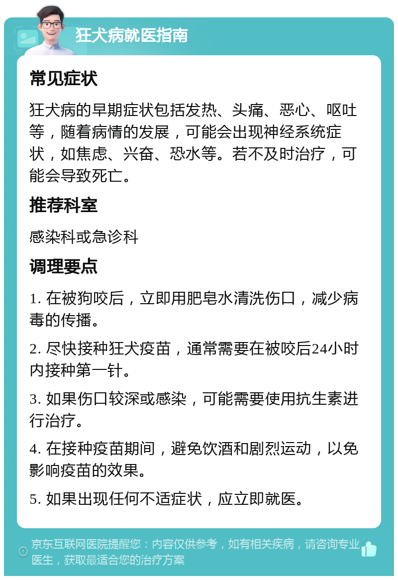 狂犬病就医指南 常见症状 狂犬病的早期症状包括发热、头痛、恶心、呕吐等，随着病情的发展，可能会出现神经系统症状，如焦虑、兴奋、恐水等。若不及时治疗，可能会导致死亡。 推荐科室 感染科或急诊科 调理要点 1. 在被狗咬后，立即用肥皂水清洗伤口，减少病毒的传播。 2. 尽快接种狂犬疫苗，通常需要在被咬后24小时内接种第一针。 3. 如果伤口较深或感染，可能需要使用抗生素进行治疗。 4. 在接种疫苗期间，避免饮酒和剧烈运动，以免影响疫苗的效果。 5. 如果出现任何不适症状，应立即就医。