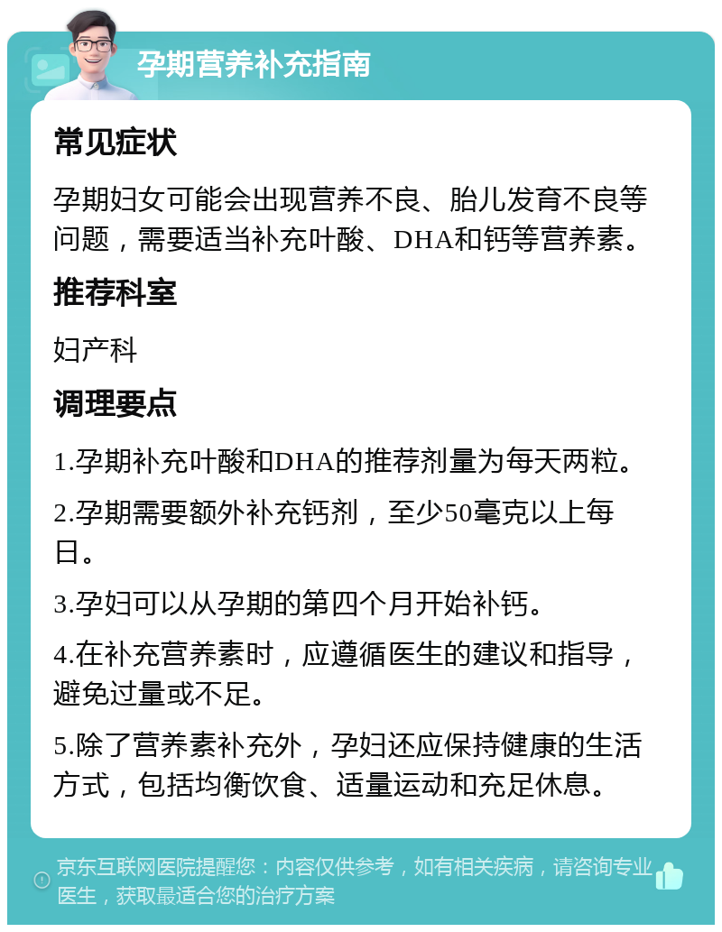 孕期营养补充指南 常见症状 孕期妇女可能会出现营养不良、胎儿发育不良等问题，需要适当补充叶酸、DHA和钙等营养素。 推荐科室 妇产科 调理要点 1.孕期补充叶酸和DHA的推荐剂量为每天两粒。 2.孕期需要额外补充钙剂，至少50毫克以上每日。 3.孕妇可以从孕期的第四个月开始补钙。 4.在补充营养素时，应遵循医生的建议和指导，避免过量或不足。 5.除了营养素补充外，孕妇还应保持健康的生活方式，包括均衡饮食、适量运动和充足休息。