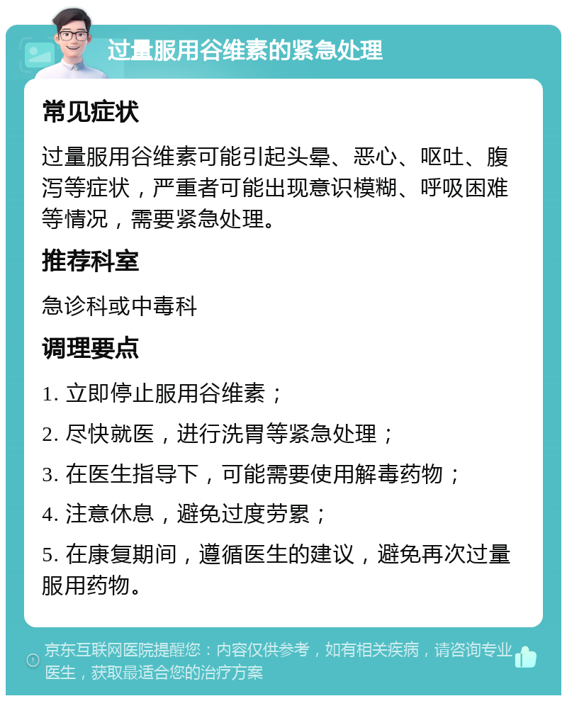 过量服用谷维素的紧急处理 常见症状 过量服用谷维素可能引起头晕、恶心、呕吐、腹泻等症状，严重者可能出现意识模糊、呼吸困难等情况，需要紧急处理。 推荐科室 急诊科或中毒科 调理要点 1. 立即停止服用谷维素； 2. 尽快就医，进行洗胃等紧急处理； 3. 在医生指导下，可能需要使用解毒药物； 4. 注意休息，避免过度劳累； 5. 在康复期间，遵循医生的建议，避免再次过量服用药物。