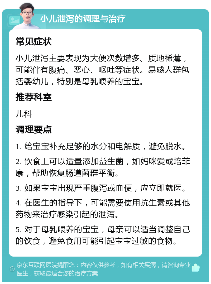 小儿泄泻的调理与治疗 常见症状 小儿泄泻主要表现为大便次数增多、质地稀薄，可能伴有腹痛、恶心、呕吐等症状。易感人群包括婴幼儿，特别是母乳喂养的宝宝。 推荐科室 儿科 调理要点 1. 给宝宝补充足够的水分和电解质，避免脱水。 2. 饮食上可以适量添加益生菌，如妈咪爱或培菲康，帮助恢复肠道菌群平衡。 3. 如果宝宝出现严重腹泻或血便，应立即就医。 4. 在医生的指导下，可能需要使用抗生素或其他药物来治疗感染引起的泄泻。 5. 对于母乳喂养的宝宝，母亲可以适当调整自己的饮食，避免食用可能引起宝宝过敏的食物。