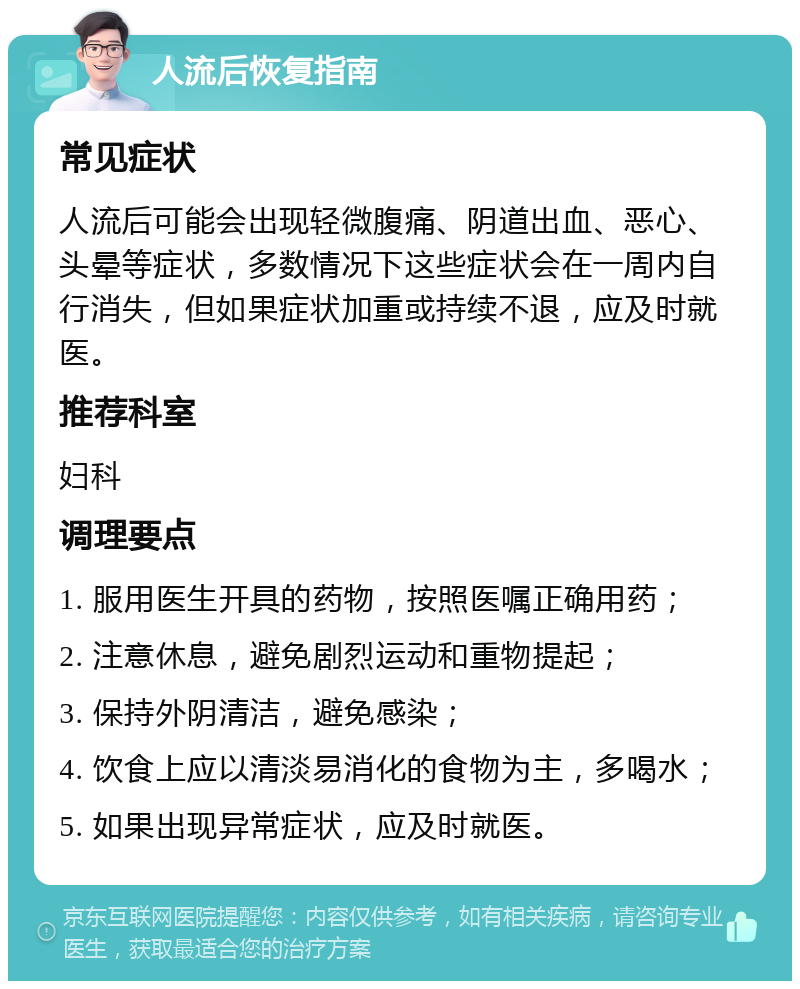 人流后恢复指南 常见症状 人流后可能会出现轻微腹痛、阴道出血、恶心、头晕等症状，多数情况下这些症状会在一周内自行消失，但如果症状加重或持续不退，应及时就医。 推荐科室 妇科 调理要点 1. 服用医生开具的药物，按照医嘱正确用药； 2. 注意休息，避免剧烈运动和重物提起； 3. 保持外阴清洁，避免感染； 4. 饮食上应以清淡易消化的食物为主，多喝水； 5. 如果出现异常症状，应及时就医。