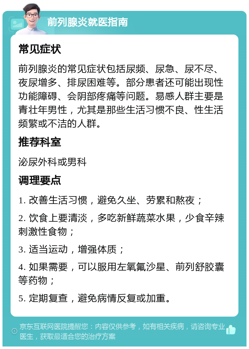 前列腺炎就医指南 常见症状 前列腺炎的常见症状包括尿频、尿急、尿不尽、夜尿增多、排尿困难等。部分患者还可能出现性功能障碍、会阴部疼痛等问题。易感人群主要是青壮年男性，尤其是那些生活习惯不良、性生活频繁或不洁的人群。 推荐科室 泌尿外科或男科 调理要点 1. 改善生活习惯，避免久坐、劳累和熬夜； 2. 饮食上要清淡，多吃新鲜蔬菜水果，少食辛辣刺激性食物； 3. 适当运动，增强体质； 4. 如果需要，可以服用左氧氟沙星、前列舒胶囊等药物； 5. 定期复查，避免病情反复或加重。