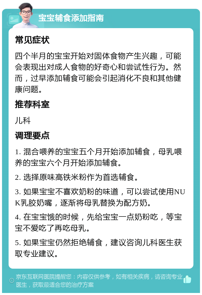 宝宝辅食添加指南 常见症状 四个半月的宝宝开始对固体食物产生兴趣，可能会表现出对成人食物的好奇心和尝试性行为。然而，过早添加辅食可能会引起消化不良和其他健康问题。 推荐科室 儿科 调理要点 1. 混合喂养的宝宝五个月开始添加辅食，母乳喂养的宝宝六个月开始添加辅食。 2. 选择原味高铁米粉作为首选辅食。 3. 如果宝宝不喜欢奶粉的味道，可以尝试使用NUK乳胶奶嘴，逐渐将母乳替换为配方奶。 4. 在宝宝饿的时候，先给宝宝一点奶粉吃，等宝宝不爱吃了再吃母乳。 5. 如果宝宝仍然拒绝辅食，建议咨询儿科医生获取专业建议。