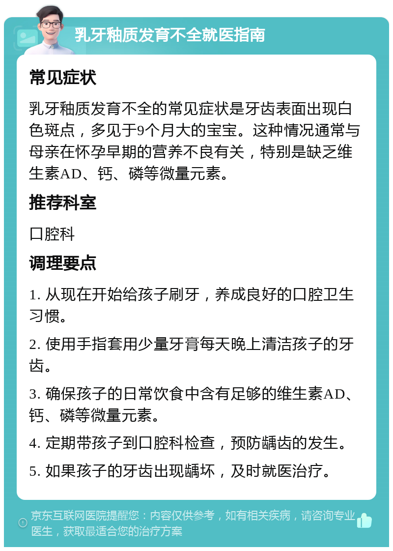 乳牙釉质发育不全就医指南 常见症状 乳牙釉质发育不全的常见症状是牙齿表面出现白色斑点，多见于9个月大的宝宝。这种情况通常与母亲在怀孕早期的营养不良有关，特别是缺乏维生素AD、钙、磷等微量元素。 推荐科室 口腔科 调理要点 1. 从现在开始给孩子刷牙，养成良好的口腔卫生习惯。 2. 使用手指套用少量牙膏每天晚上清洁孩子的牙齿。 3. 确保孩子的日常饮食中含有足够的维生素AD、钙、磷等微量元素。 4. 定期带孩子到口腔科检查，预防龋齿的发生。 5. 如果孩子的牙齿出现龋坏，及时就医治疗。