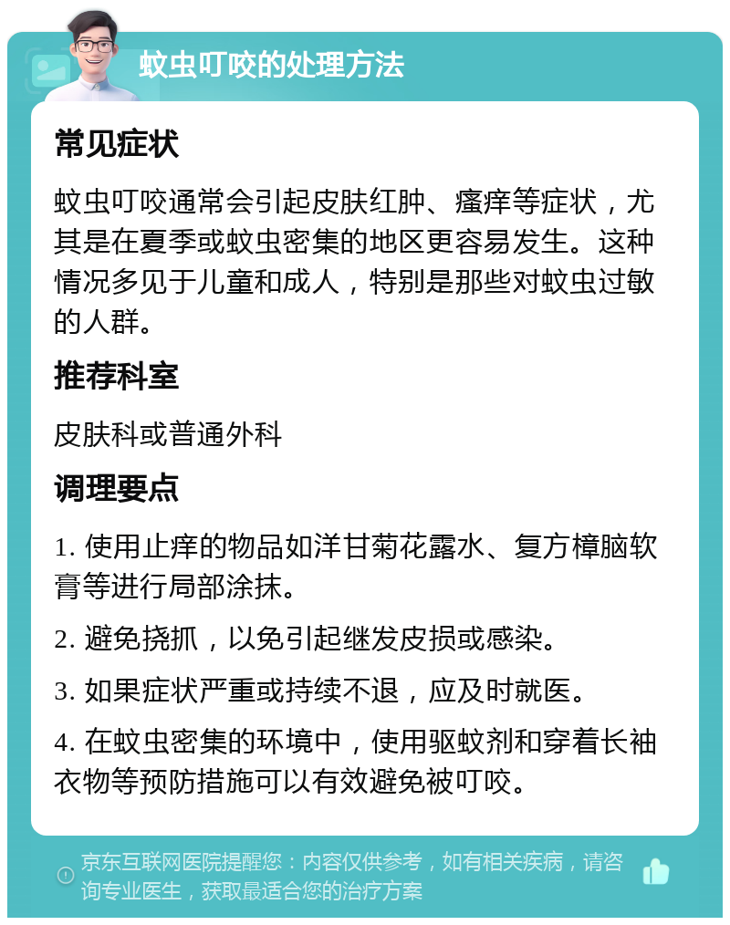 蚊虫叮咬的处理方法 常见症状 蚊虫叮咬通常会引起皮肤红肿、瘙痒等症状，尤其是在夏季或蚊虫密集的地区更容易发生。这种情况多见于儿童和成人，特别是那些对蚊虫过敏的人群。 推荐科室 皮肤科或普通外科 调理要点 1. 使用止痒的物品如洋甘菊花露水、复方樟脑软膏等进行局部涂抹。 2. 避免挠抓，以免引起继发皮损或感染。 3. 如果症状严重或持续不退，应及时就医。 4. 在蚊虫密集的环境中，使用驱蚊剂和穿着长袖衣物等预防措施可以有效避免被叮咬。