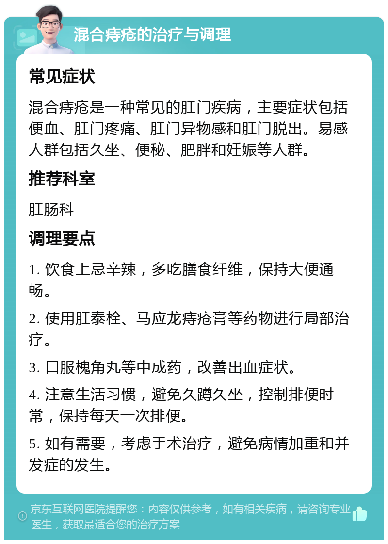 混合痔疮的治疗与调理 常见症状 混合痔疮是一种常见的肛门疾病，主要症状包括便血、肛门疼痛、肛门异物感和肛门脱出。易感人群包括久坐、便秘、肥胖和妊娠等人群。 推荐科室 肛肠科 调理要点 1. 饮食上忌辛辣，多吃膳食纤维，保持大便通畅。 2. 使用肛泰栓、马应龙痔疮膏等药物进行局部治疗。 3. 口服槐角丸等中成药，改善出血症状。 4. 注意生活习惯，避免久蹲久坐，控制排便时常，保持每天一次排便。 5. 如有需要，考虑手术治疗，避免病情加重和并发症的发生。