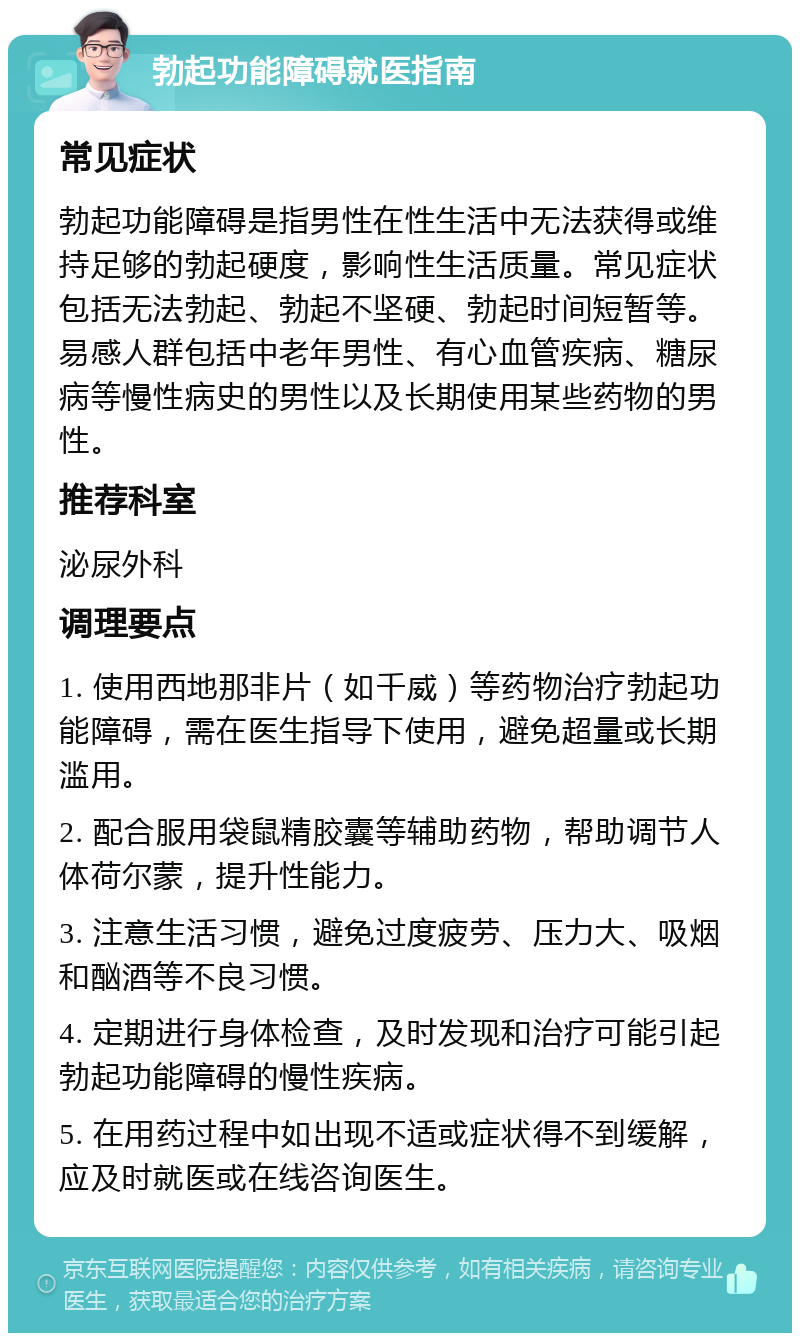 勃起功能障碍就医指南 常见症状 勃起功能障碍是指男性在性生活中无法获得或维持足够的勃起硬度，影响性生活质量。常见症状包括无法勃起、勃起不坚硬、勃起时间短暂等。易感人群包括中老年男性、有心血管疾病、糖尿病等慢性病史的男性以及长期使用某些药物的男性。 推荐科室 泌尿外科 调理要点 1. 使用西地那非片（如千威）等药物治疗勃起功能障碍，需在医生指导下使用，避免超量或长期滥用。 2. 配合服用袋鼠精胶囊等辅助药物，帮助调节人体荷尔蒙，提升性能力。 3. 注意生活习惯，避免过度疲劳、压力大、吸烟和酗酒等不良习惯。 4. 定期进行身体检查，及时发现和治疗可能引起勃起功能障碍的慢性疾病。 5. 在用药过程中如出现不适或症状得不到缓解，应及时就医或在线咨询医生。