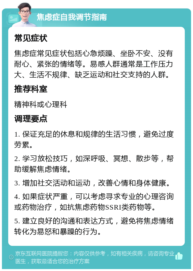 焦虑症自我调节指南 常见症状 焦虑症常见症状包括心急烦躁、坐卧不安、没有耐心、紧张的情绪等。易感人群通常是工作压力大、生活不规律、缺乏运动和社交支持的人群。 推荐科室 精神科或心理科 调理要点 1. 保证充足的休息和规律的生活习惯，避免过度劳累。 2. 学习放松技巧，如深呼吸、冥想、散步等，帮助缓解焦虑情绪。 3. 增加社交活动和运动，改善心情和身体健康。 4. 如果症状严重，可以考虑寻求专业的心理咨询或药物治疗，如抗焦虑药物SSRI类药物等。 5. 建立良好的沟通和表达方式，避免将焦虑情绪转化为易怒和暴躁的行为。