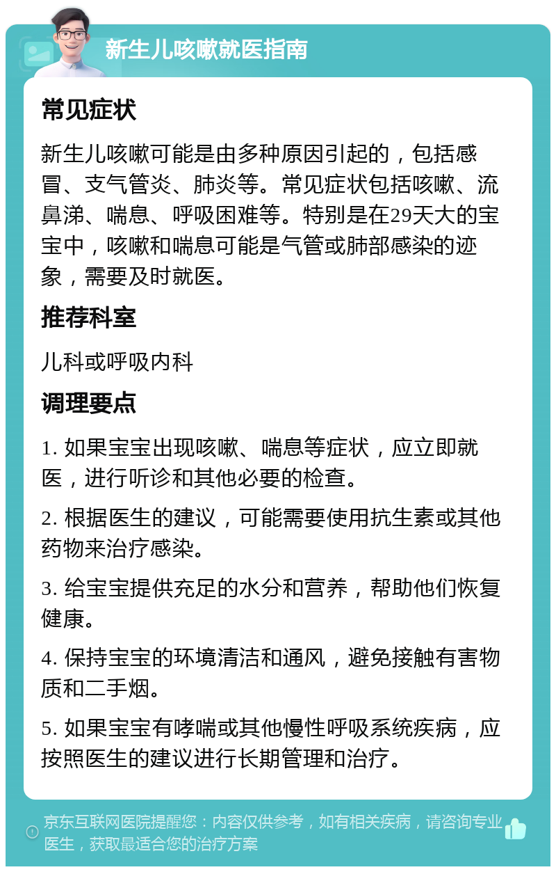 新生儿咳嗽就医指南 常见症状 新生儿咳嗽可能是由多种原因引起的，包括感冒、支气管炎、肺炎等。常见症状包括咳嗽、流鼻涕、喘息、呼吸困难等。特别是在29天大的宝宝中，咳嗽和喘息可能是气管或肺部感染的迹象，需要及时就医。 推荐科室 儿科或呼吸内科 调理要点 1. 如果宝宝出现咳嗽、喘息等症状，应立即就医，进行听诊和其他必要的检查。 2. 根据医生的建议，可能需要使用抗生素或其他药物来治疗感染。 3. 给宝宝提供充足的水分和营养，帮助他们恢复健康。 4. 保持宝宝的环境清洁和通风，避免接触有害物质和二手烟。 5. 如果宝宝有哮喘或其他慢性呼吸系统疾病，应按照医生的建议进行长期管理和治疗。