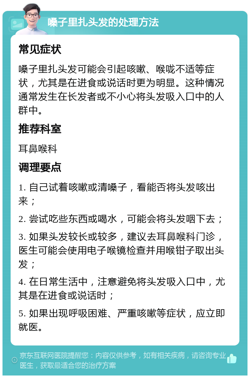 嗓子里扎头发的处理方法 常见症状 嗓子里扎头发可能会引起咳嗽、喉咙不适等症状，尤其是在进食或说话时更为明显。这种情况通常发生在长发者或不小心将头发吸入口中的人群中。 推荐科室 耳鼻喉科 调理要点 1. 自己试着咳嗽或清嗓子，看能否将头发咳出来； 2. 尝试吃些东西或喝水，可能会将头发咽下去； 3. 如果头发较长或较多，建议去耳鼻喉科门诊，医生可能会使用电子喉镜检查并用喉钳子取出头发； 4. 在日常生活中，注意避免将头发吸入口中，尤其是在进食或说话时； 5. 如果出现呼吸困难、严重咳嗽等症状，应立即就医。