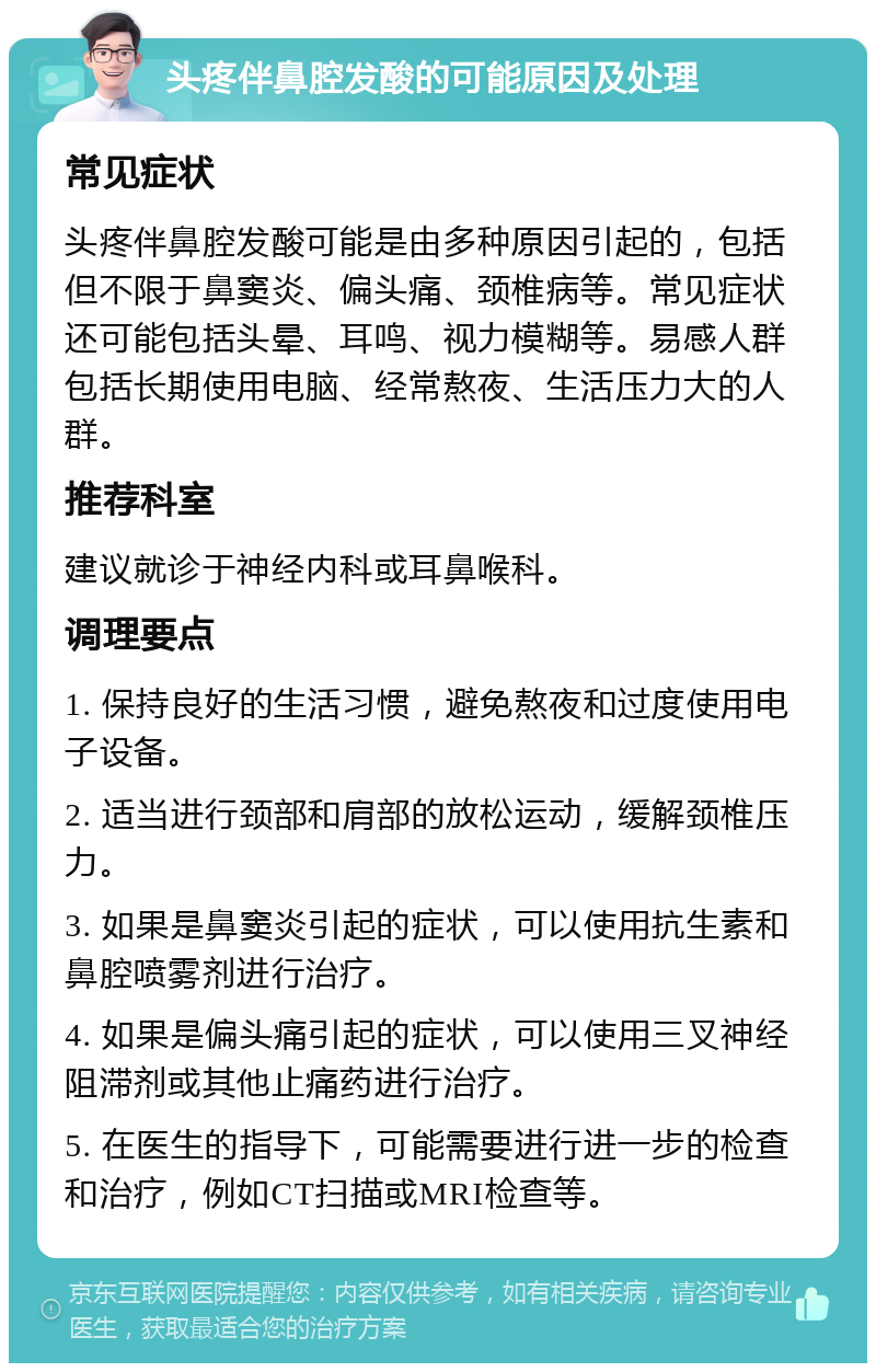 头疼伴鼻腔发酸的可能原因及处理 常见症状 头疼伴鼻腔发酸可能是由多种原因引起的，包括但不限于鼻窦炎、偏头痛、颈椎病等。常见症状还可能包括头晕、耳鸣、视力模糊等。易感人群包括长期使用电脑、经常熬夜、生活压力大的人群。 推荐科室 建议就诊于神经内科或耳鼻喉科。 调理要点 1. 保持良好的生活习惯，避免熬夜和过度使用电子设备。 2. 适当进行颈部和肩部的放松运动，缓解颈椎压力。 3. 如果是鼻窦炎引起的症状，可以使用抗生素和鼻腔喷雾剂进行治疗。 4. 如果是偏头痛引起的症状，可以使用三叉神经阻滞剂或其他止痛药进行治疗。 5. 在医生的指导下，可能需要进行进一步的检查和治疗，例如CT扫描或MRI检查等。