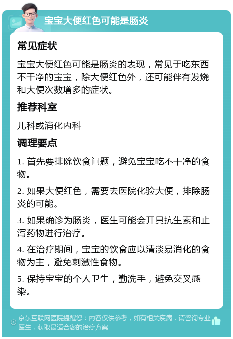 宝宝大便红色可能是肠炎 常见症状 宝宝大便红色可能是肠炎的表现，常见于吃东西不干净的宝宝，除大便红色外，还可能伴有发烧和大便次数增多的症状。 推荐科室 儿科或消化内科 调理要点 1. 首先要排除饮食问题，避免宝宝吃不干净的食物。 2. 如果大便红色，需要去医院化验大便，排除肠炎的可能。 3. 如果确诊为肠炎，医生可能会开具抗生素和止泻药物进行治疗。 4. 在治疗期间，宝宝的饮食应以清淡易消化的食物为主，避免刺激性食物。 5. 保持宝宝的个人卫生，勤洗手，避免交叉感染。