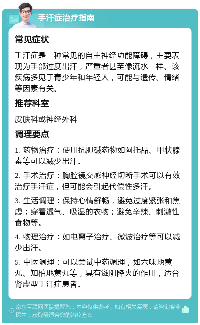 手汗症治疗指南 常见症状 手汗症是一种常见的自主神经功能障碍，主要表现为手部过度出汗，严重者甚至像流水一样。该疾病多见于青少年和年轻人，可能与遗传、情绪等因素有关。 推荐科室 皮肤科或神经外科 调理要点 1. 药物治疗：使用抗胆碱药物如阿托品、甲状腺素等可以减少出汗。 2. 手术治疗：胸腔镜交感神经切断手术可以有效治疗手汗症，但可能会引起代偿性多汗。 3. 生活调理：保持心情舒畅，避免过度紧张和焦虑；穿着透气、吸湿的衣物；避免辛辣、刺激性食物等。 4. 物理治疗：如电离子治疗、微波治疗等可以减少出汗。 5. 中医调理：可以尝试中药调理，如六味地黄丸、知柏地黄丸等，具有滋阴降火的作用，适合肾虚型手汗症患者。