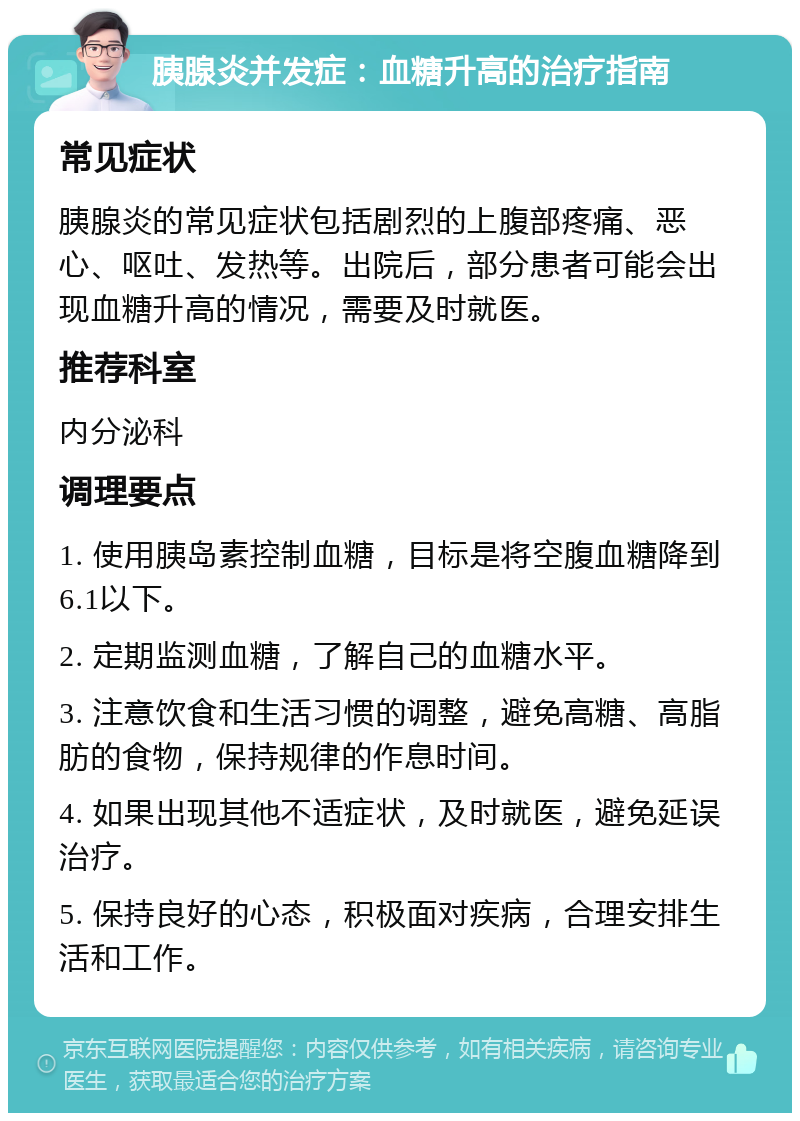 胰腺炎并发症：血糖升高的治疗指南 常见症状 胰腺炎的常见症状包括剧烈的上腹部疼痛、恶心、呕吐、发热等。出院后，部分患者可能会出现血糖升高的情况，需要及时就医。 推荐科室 内分泌科 调理要点 1. 使用胰岛素控制血糖，目标是将空腹血糖降到6.1以下。 2. 定期监测血糖，了解自己的血糖水平。 3. 注意饮食和生活习惯的调整，避免高糖、高脂肪的食物，保持规律的作息时间。 4. 如果出现其他不适症状，及时就医，避免延误治疗。 5. 保持良好的心态，积极面对疾病，合理安排生活和工作。