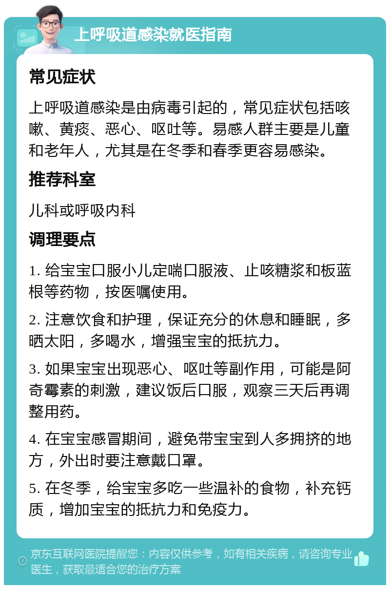 上呼吸道感染就医指南 常见症状 上呼吸道感染是由病毒引起的，常见症状包括咳嗽、黄痰、恶心、呕吐等。易感人群主要是儿童和老年人，尤其是在冬季和春季更容易感染。 推荐科室 儿科或呼吸内科 调理要点 1. 给宝宝口服小儿定喘口服液、止咳糖浆和板蓝根等药物，按医嘱使用。 2. 注意饮食和护理，保证充分的休息和睡眠，多晒太阳，多喝水，增强宝宝的抵抗力。 3. 如果宝宝出现恶心、呕吐等副作用，可能是阿奇霉素的刺激，建议饭后口服，观察三天后再调整用药。 4. 在宝宝感冒期间，避免带宝宝到人多拥挤的地方，外出时要注意戴口罩。 5. 在冬季，给宝宝多吃一些温补的食物，补充钙质，增加宝宝的抵抗力和免疫力。