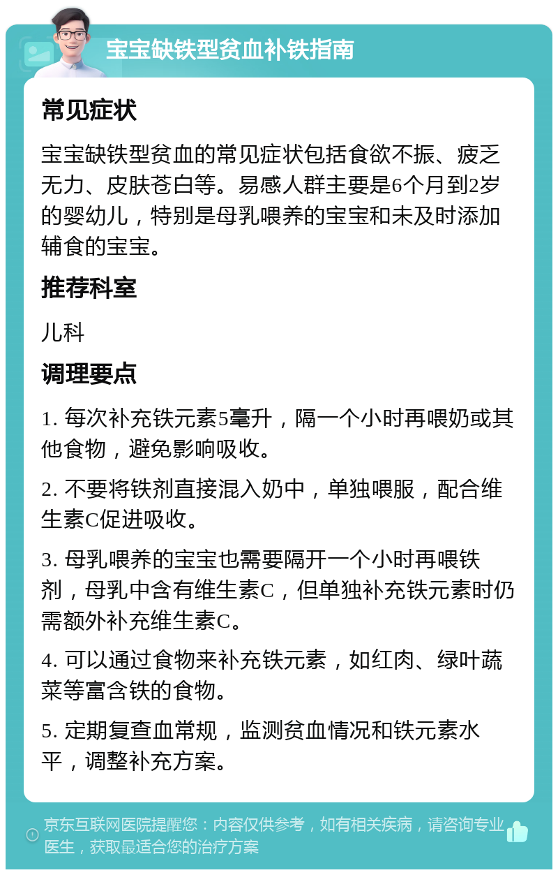 宝宝缺铁型贫血补铁指南 常见症状 宝宝缺铁型贫血的常见症状包括食欲不振、疲乏无力、皮肤苍白等。易感人群主要是6个月到2岁的婴幼儿，特别是母乳喂养的宝宝和未及时添加辅食的宝宝。 推荐科室 儿科 调理要点 1. 每次补充铁元素5毫升，隔一个小时再喂奶或其他食物，避免影响吸收。 2. 不要将铁剂直接混入奶中，单独喂服，配合维生素C促进吸收。 3. 母乳喂养的宝宝也需要隔开一个小时再喂铁剂，母乳中含有维生素C，但单独补充铁元素时仍需额外补充维生素C。 4. 可以通过食物来补充铁元素，如红肉、绿叶蔬菜等富含铁的食物。 5. 定期复查血常规，监测贫血情况和铁元素水平，调整补充方案。