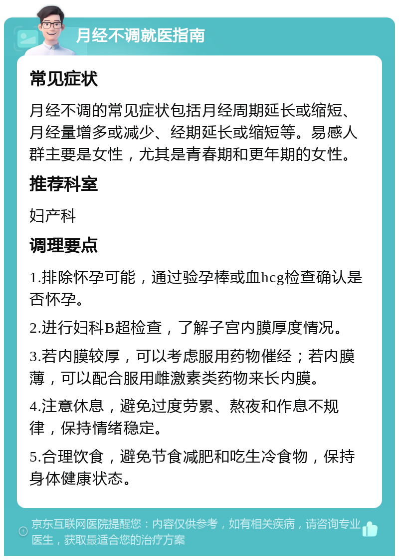 月经不调就医指南 常见症状 月经不调的常见症状包括月经周期延长或缩短、月经量增多或减少、经期延长或缩短等。易感人群主要是女性，尤其是青春期和更年期的女性。 推荐科室 妇产科 调理要点 1.排除怀孕可能，通过验孕棒或血hcg检查确认是否怀孕。 2.进行妇科B超检查，了解子宫内膜厚度情况。 3.若内膜较厚，可以考虑服用药物催经；若内膜薄，可以配合服用雌激素类药物来长内膜。 4.注意休息，避免过度劳累、熬夜和作息不规律，保持情绪稳定。 5.合理饮食，避免节食减肥和吃生冷食物，保持身体健康状态。