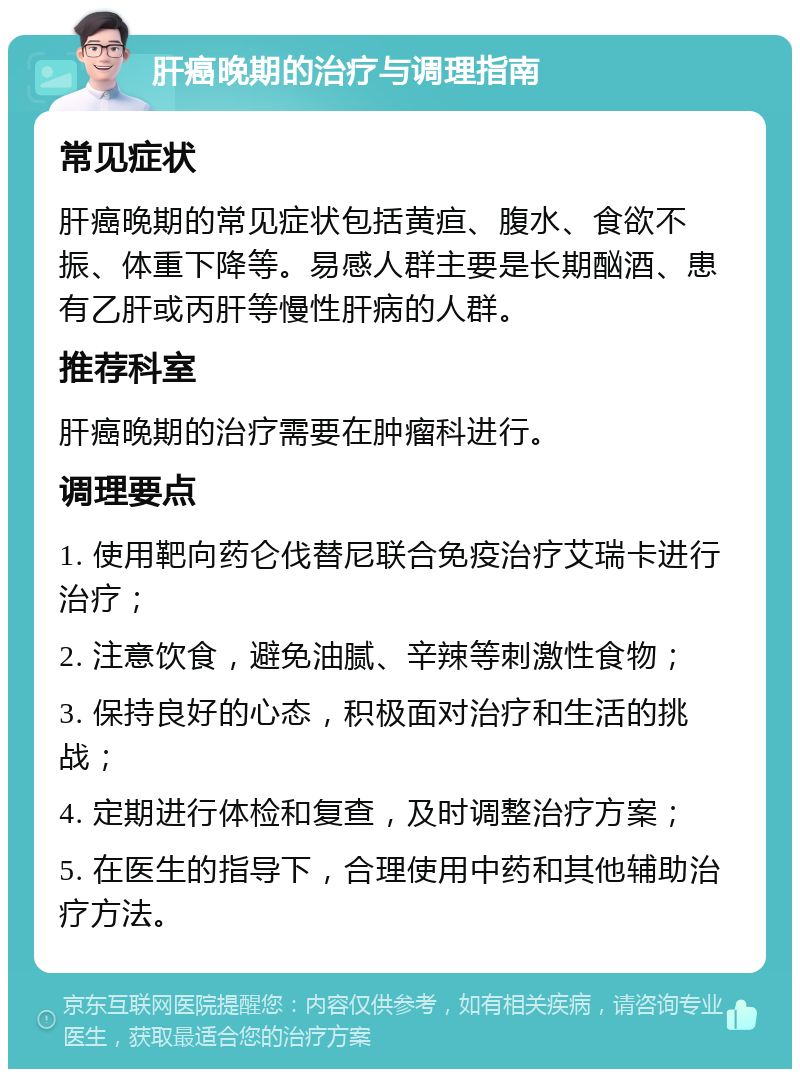 肝癌晚期的治疗与调理指南 常见症状 肝癌晚期的常见症状包括黄疸、腹水、食欲不振、体重下降等。易感人群主要是长期酗酒、患有乙肝或丙肝等慢性肝病的人群。 推荐科室 肝癌晚期的治疗需要在肿瘤科进行。 调理要点 1. 使用靶向药仑伐替尼联合免疫治疗艾瑞卡进行治疗； 2. 注意饮食，避免油腻、辛辣等刺激性食物； 3. 保持良好的心态，积极面对治疗和生活的挑战； 4. 定期进行体检和复查，及时调整治疗方案； 5. 在医生的指导下，合理使用中药和其他辅助治疗方法。