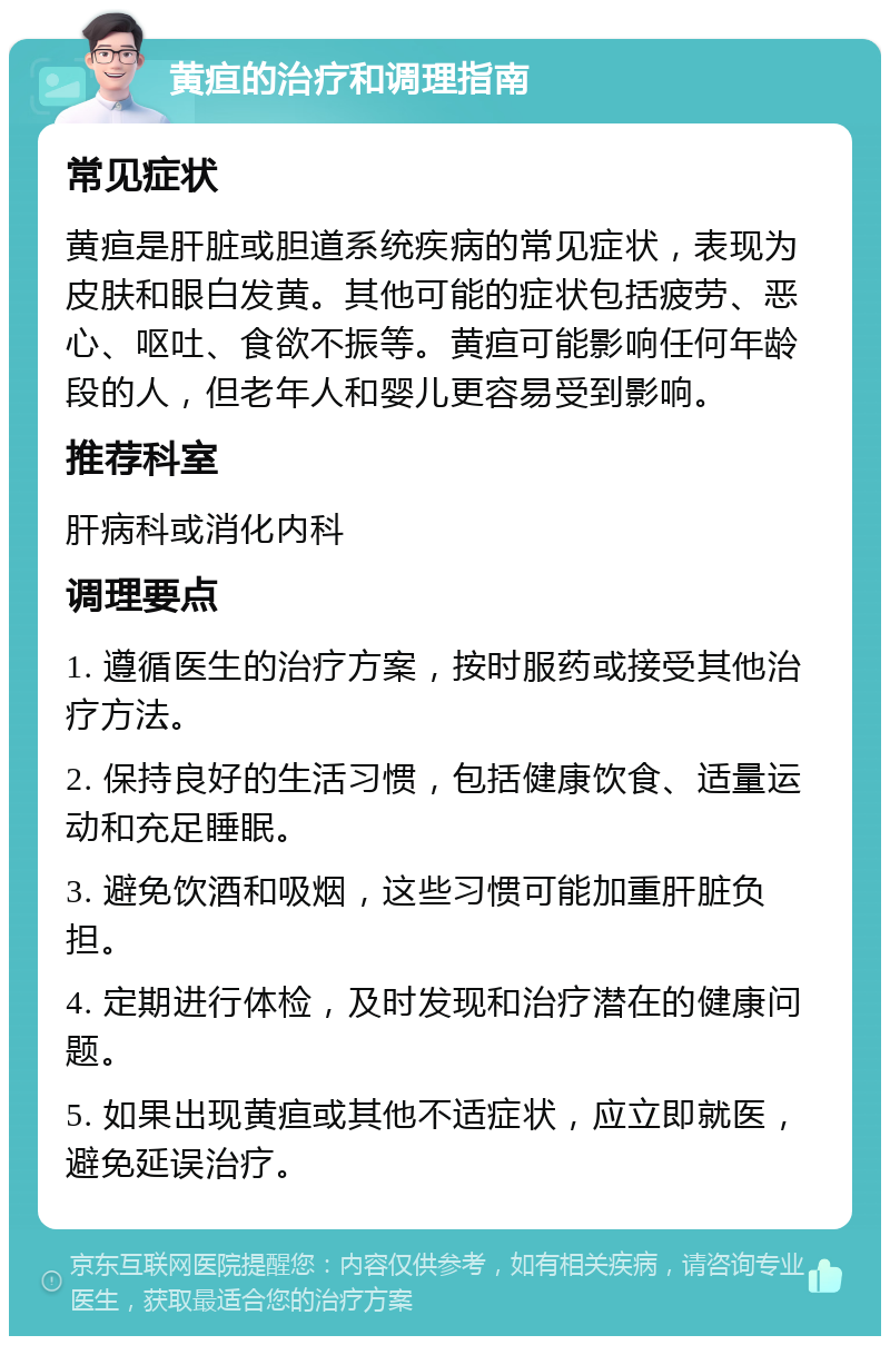 黄疸的治疗和调理指南 常见症状 黄疸是肝脏或胆道系统疾病的常见症状，表现为皮肤和眼白发黄。其他可能的症状包括疲劳、恶心、呕吐、食欲不振等。黄疸可能影响任何年龄段的人，但老年人和婴儿更容易受到影响。 推荐科室 肝病科或消化内科 调理要点 1. 遵循医生的治疗方案，按时服药或接受其他治疗方法。 2. 保持良好的生活习惯，包括健康饮食、适量运动和充足睡眠。 3. 避免饮酒和吸烟，这些习惯可能加重肝脏负担。 4. 定期进行体检，及时发现和治疗潜在的健康问题。 5. 如果出现黄疸或其他不适症状，应立即就医，避免延误治疗。