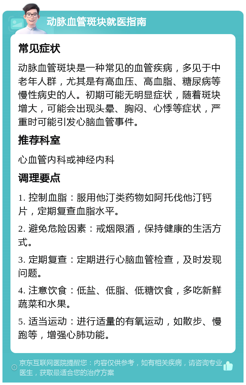 动脉血管斑块就医指南 常见症状 动脉血管斑块是一种常见的血管疾病，多见于中老年人群，尤其是有高血压、高血脂、糖尿病等慢性病史的人。初期可能无明显症状，随着斑块增大，可能会出现头晕、胸闷、心悸等症状，严重时可能引发心脑血管事件。 推荐科室 心血管内科或神经内科 调理要点 1. 控制血脂：服用他汀类药物如阿托伐他汀钙片，定期复查血脂水平。 2. 避免危险因素：戒烟限酒，保持健康的生活方式。 3. 定期复查：定期进行心脑血管检查，及时发现问题。 4. 注意饮食：低盐、低脂、低糖饮食，多吃新鲜蔬菜和水果。 5. 适当运动：进行适量的有氧运动，如散步、慢跑等，增强心肺功能。