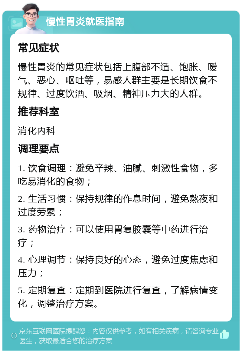 慢性胃炎就医指南 常见症状 慢性胃炎的常见症状包括上腹部不适、饱胀、嗳气、恶心、呕吐等，易感人群主要是长期饮食不规律、过度饮酒、吸烟、精神压力大的人群。 推荐科室 消化内科 调理要点 1. 饮食调理：避免辛辣、油腻、刺激性食物，多吃易消化的食物； 2. 生活习惯：保持规律的作息时间，避免熬夜和过度劳累； 3. 药物治疗：可以使用胃复胶囊等中药进行治疗； 4. 心理调节：保持良好的心态，避免过度焦虑和压力； 5. 定期复查：定期到医院进行复查，了解病情变化，调整治疗方案。