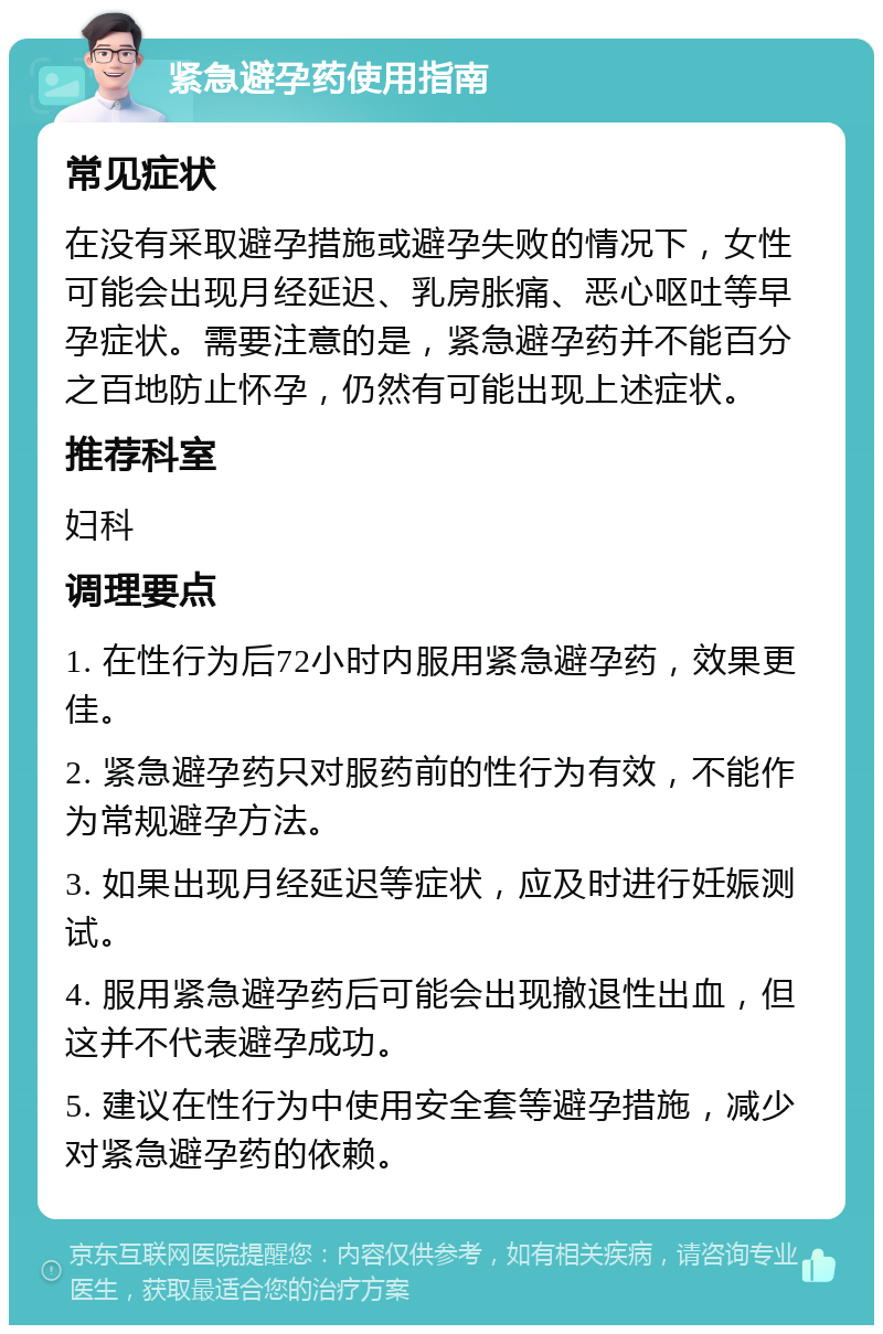 紧急避孕药使用指南 常见症状 在没有采取避孕措施或避孕失败的情况下，女性可能会出现月经延迟、乳房胀痛、恶心呕吐等早孕症状。需要注意的是，紧急避孕药并不能百分之百地防止怀孕，仍然有可能出现上述症状。 推荐科室 妇科 调理要点 1. 在性行为后72小时内服用紧急避孕药，效果更佳。 2. 紧急避孕药只对服药前的性行为有效，不能作为常规避孕方法。 3. 如果出现月经延迟等症状，应及时进行妊娠测试。 4. 服用紧急避孕药后可能会出现撤退性出血，但这并不代表避孕成功。 5. 建议在性行为中使用安全套等避孕措施，减少对紧急避孕药的依赖。