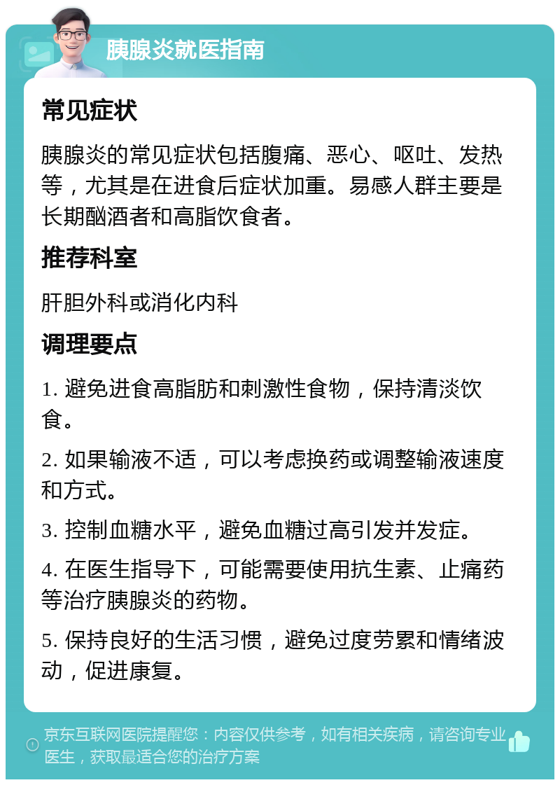 胰腺炎就医指南 常见症状 胰腺炎的常见症状包括腹痛、恶心、呕吐、发热等，尤其是在进食后症状加重。易感人群主要是长期酗酒者和高脂饮食者。 推荐科室 肝胆外科或消化内科 调理要点 1. 避免进食高脂肪和刺激性食物，保持清淡饮食。 2. 如果输液不适，可以考虑换药或调整输液速度和方式。 3. 控制血糖水平，避免血糖过高引发并发症。 4. 在医生指导下，可能需要使用抗生素、止痛药等治疗胰腺炎的药物。 5. 保持良好的生活习惯，避免过度劳累和情绪波动，促进康复。