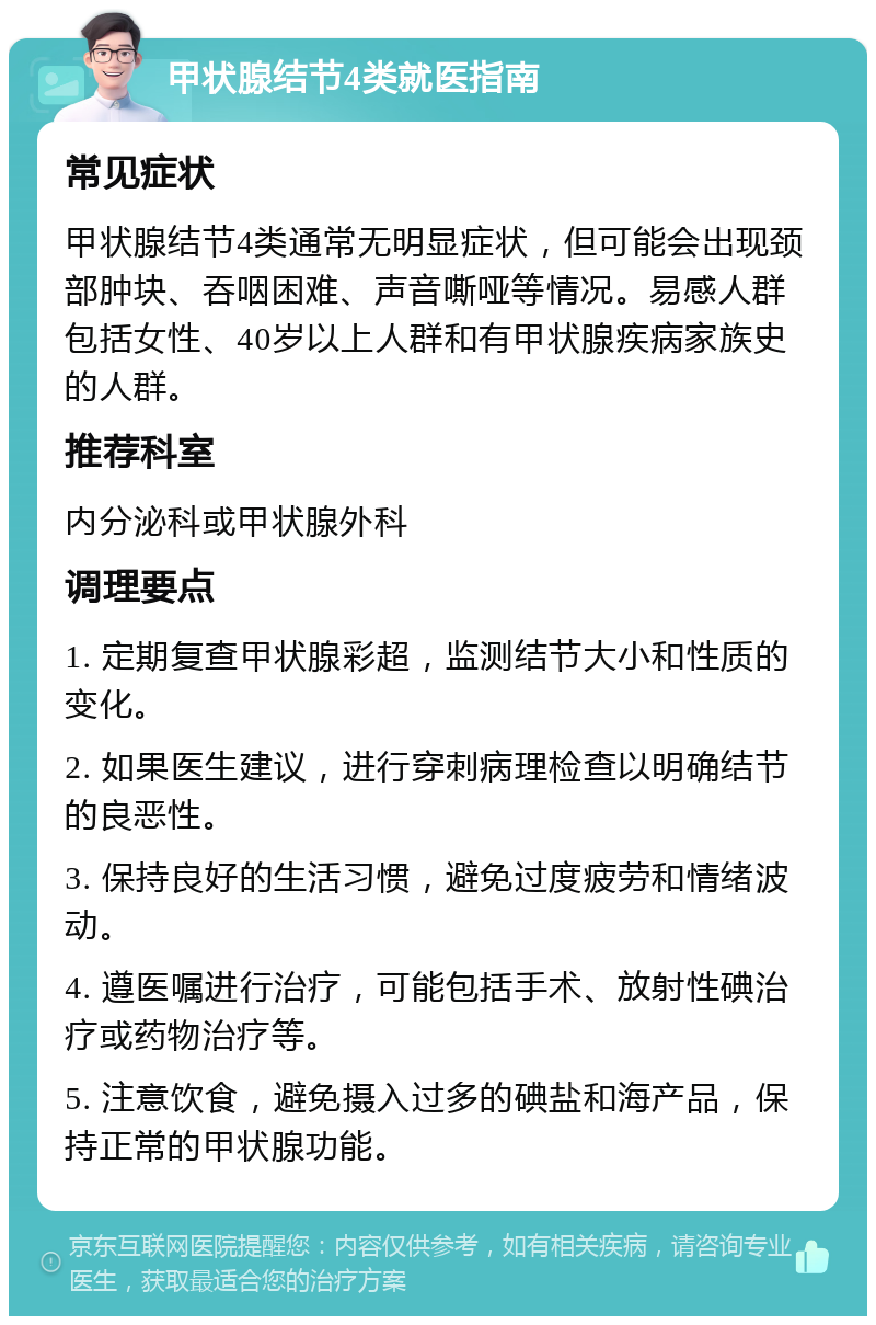 甲状腺结节4类就医指南 常见症状 甲状腺结节4类通常无明显症状，但可能会出现颈部肿块、吞咽困难、声音嘶哑等情况。易感人群包括女性、40岁以上人群和有甲状腺疾病家族史的人群。 推荐科室 内分泌科或甲状腺外科 调理要点 1. 定期复查甲状腺彩超，监测结节大小和性质的变化。 2. 如果医生建议，进行穿刺病理检查以明确结节的良恶性。 3. 保持良好的生活习惯，避免过度疲劳和情绪波动。 4. 遵医嘱进行治疗，可能包括手术、放射性碘治疗或药物治疗等。 5. 注意饮食，避免摄入过多的碘盐和海产品，保持正常的甲状腺功能。