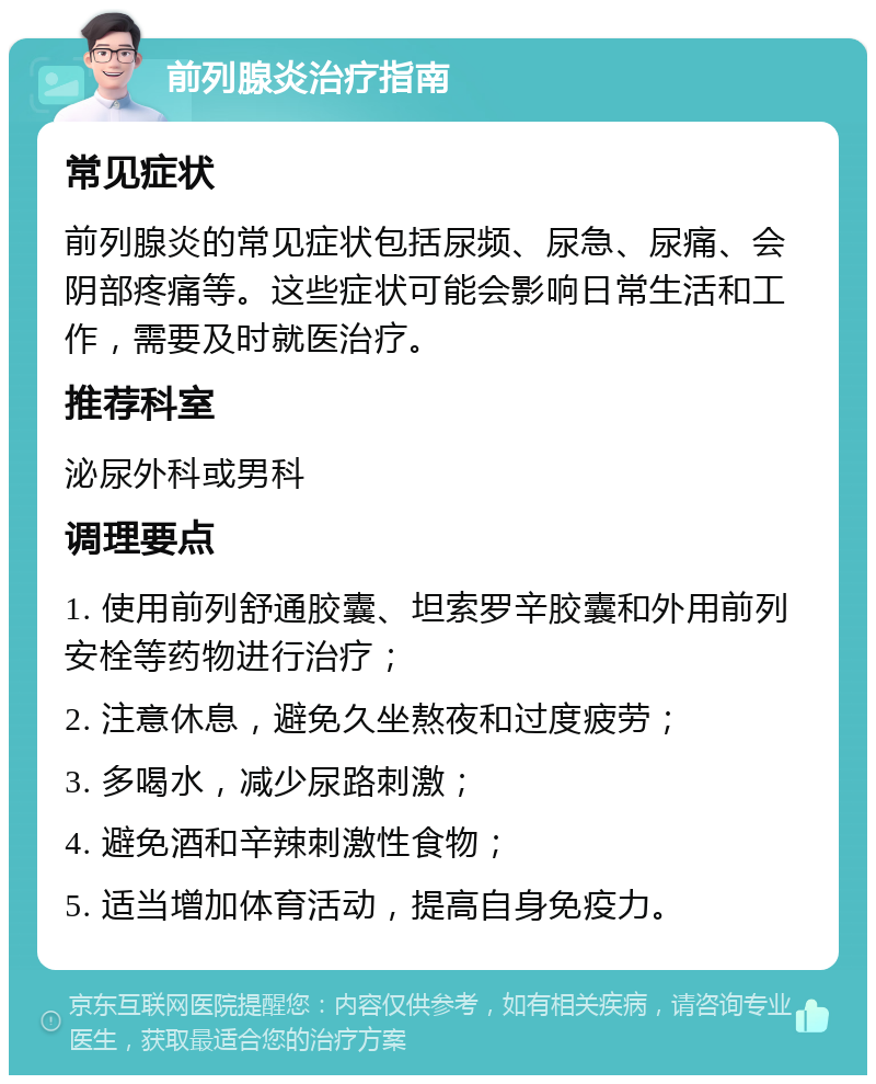 前列腺炎治疗指南 常见症状 前列腺炎的常见症状包括尿频、尿急、尿痛、会阴部疼痛等。这些症状可能会影响日常生活和工作，需要及时就医治疗。 推荐科室 泌尿外科或男科 调理要点 1. 使用前列舒通胶囊、坦索罗辛胶囊和外用前列安栓等药物进行治疗； 2. 注意休息，避免久坐熬夜和过度疲劳； 3. 多喝水，减少尿路刺激； 4. 避免酒和辛辣刺激性食物； 5. 适当增加体育活动，提高自身免疫力。