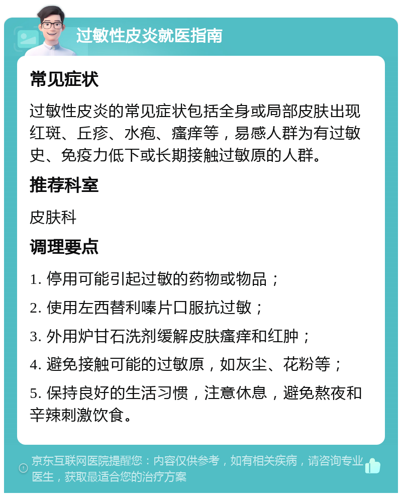 过敏性皮炎就医指南 常见症状 过敏性皮炎的常见症状包括全身或局部皮肤出现红斑、丘疹、水疱、瘙痒等，易感人群为有过敏史、免疫力低下或长期接触过敏原的人群。 推荐科室 皮肤科 调理要点 1. 停用可能引起过敏的药物或物品； 2. 使用左西替利嗪片口服抗过敏； 3. 外用炉甘石洗剂缓解皮肤瘙痒和红肿； 4. 避免接触可能的过敏原，如灰尘、花粉等； 5. 保持良好的生活习惯，注意休息，避免熬夜和辛辣刺激饮食。