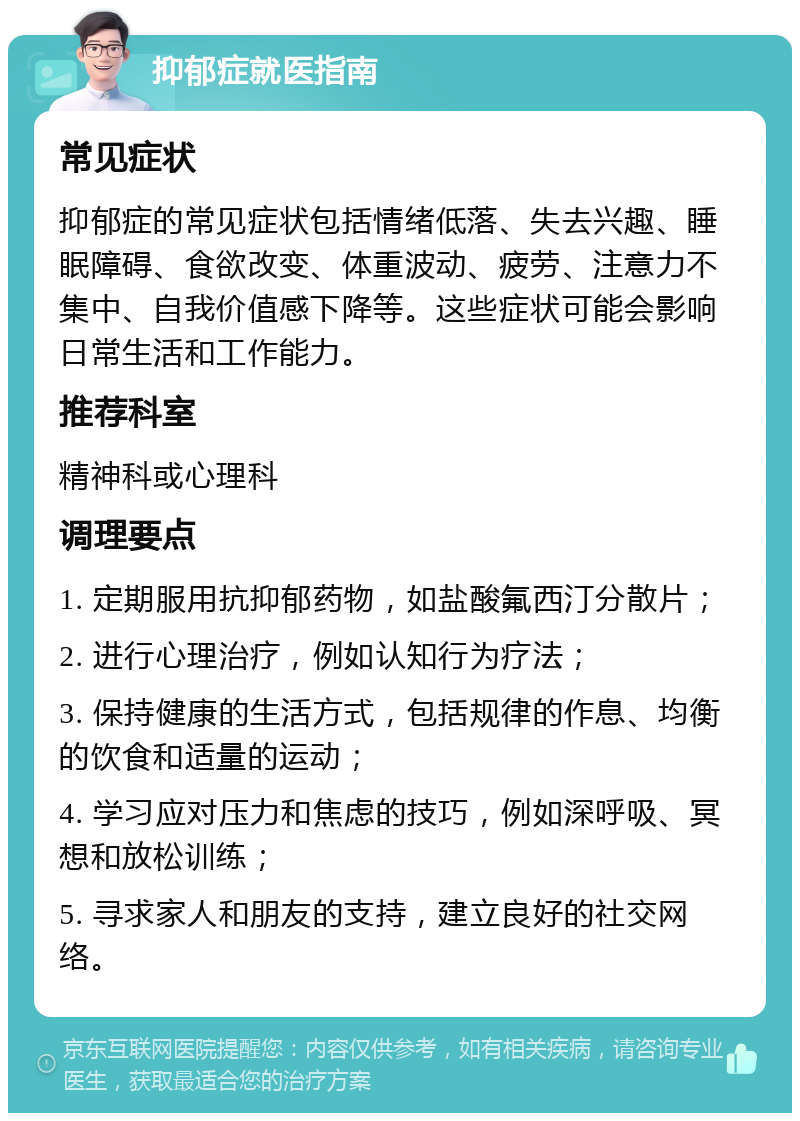 抑郁症就医指南 常见症状 抑郁症的常见症状包括情绪低落、失去兴趣、睡眠障碍、食欲改变、体重波动、疲劳、注意力不集中、自我价值感下降等。这些症状可能会影响日常生活和工作能力。 推荐科室 精神科或心理科 调理要点 1. 定期服用抗抑郁药物，如盐酸氟西汀分散片； 2. 进行心理治疗，例如认知行为疗法； 3. 保持健康的生活方式，包括规律的作息、均衡的饮食和适量的运动； 4. 学习应对压力和焦虑的技巧，例如深呼吸、冥想和放松训练； 5. 寻求家人和朋友的支持，建立良好的社交网络。