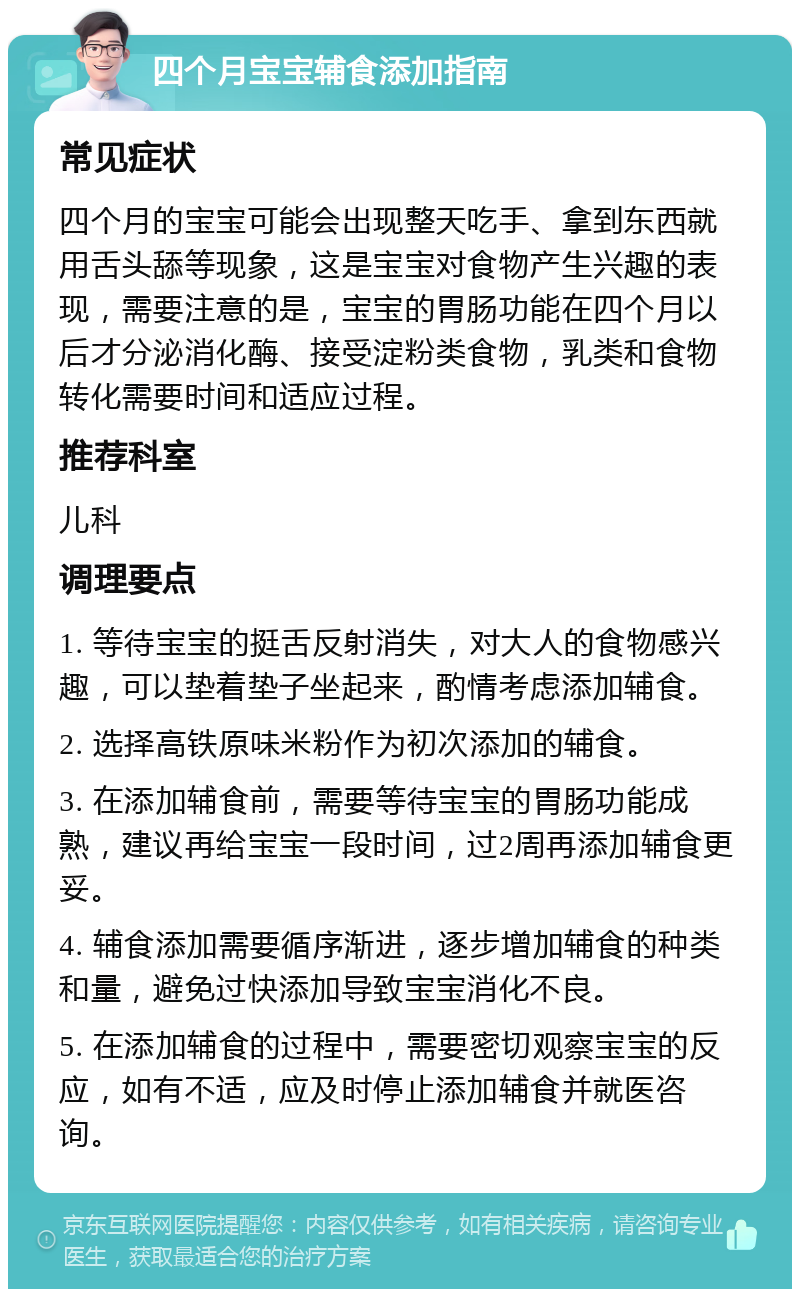 四个月宝宝辅食添加指南 常见症状 四个月的宝宝可能会出现整天吃手、拿到东西就用舌头舔等现象，这是宝宝对食物产生兴趣的表现，需要注意的是，宝宝的胃肠功能在四个月以后才分泌消化酶、接受淀粉类食物，乳类和食物转化需要时间和适应过程。 推荐科室 儿科 调理要点 1. 等待宝宝的挺舌反射消失，对大人的食物感兴趣，可以垫着垫子坐起来，酌情考虑添加辅食。 2. 选择高铁原味米粉作为初次添加的辅食。 3. 在添加辅食前，需要等待宝宝的胃肠功能成熟，建议再给宝宝一段时间，过2周再添加辅食更妥。 4. 辅食添加需要循序渐进，逐步增加辅食的种类和量，避免过快添加导致宝宝消化不良。 5. 在添加辅食的过程中，需要密切观察宝宝的反应，如有不适，应及时停止添加辅食并就医咨询。