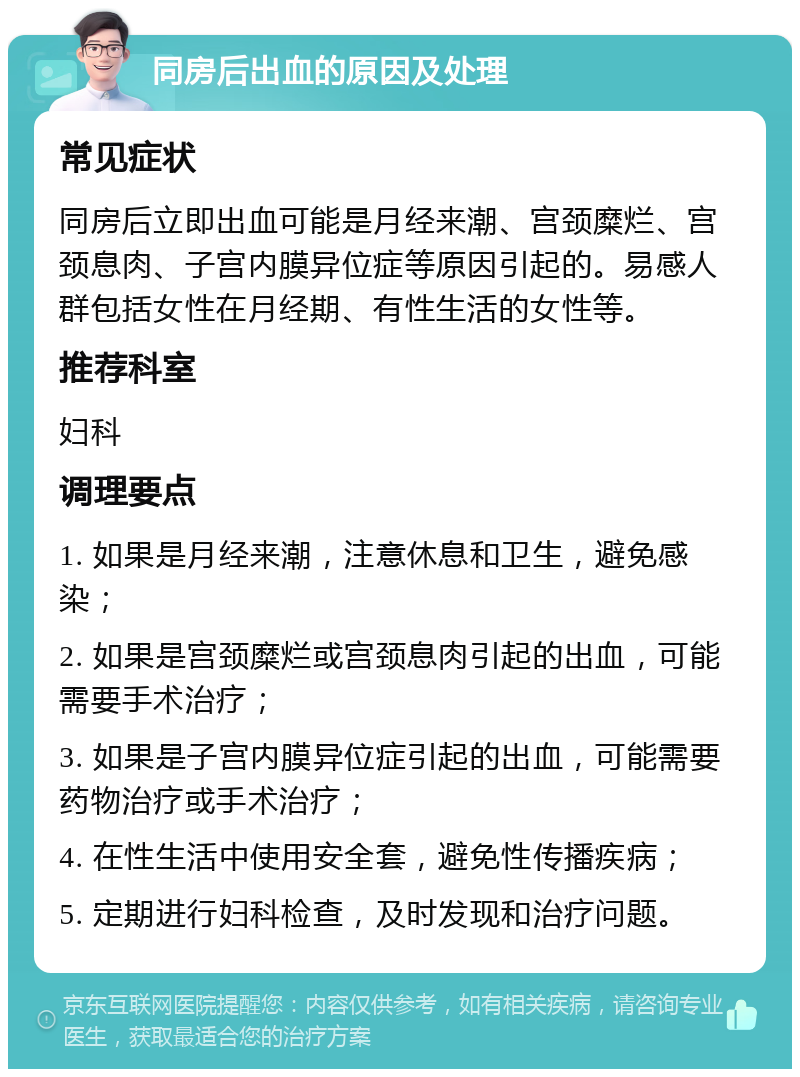 同房后出血的原因及处理 常见症状 同房后立即出血可能是月经来潮、宫颈糜烂、宫颈息肉、子宫内膜异位症等原因引起的。易感人群包括女性在月经期、有性生活的女性等。 推荐科室 妇科 调理要点 1. 如果是月经来潮，注意休息和卫生，避免感染； 2. 如果是宫颈糜烂或宫颈息肉引起的出血，可能需要手术治疗； 3. 如果是子宫内膜异位症引起的出血，可能需要药物治疗或手术治疗； 4. 在性生活中使用安全套，避免性传播疾病； 5. 定期进行妇科检查，及时发现和治疗问题。