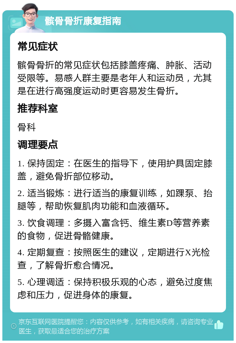 髌骨骨折康复指南 常见症状 髌骨骨折的常见症状包括膝盖疼痛、肿胀、活动受限等。易感人群主要是老年人和运动员，尤其是在进行高强度运动时更容易发生骨折。 推荐科室 骨科 调理要点 1. 保持固定：在医生的指导下，使用护具固定膝盖，避免骨折部位移动。 2. 适当锻炼：进行适当的康复训练，如踝泵、抬腿等，帮助恢复肌肉功能和血液循环。 3. 饮食调理：多摄入富含钙、维生素D等营养素的食物，促进骨骼健康。 4. 定期复查：按照医生的建议，定期进行X光检查，了解骨折愈合情况。 5. 心理调适：保持积极乐观的心态，避免过度焦虑和压力，促进身体的康复。