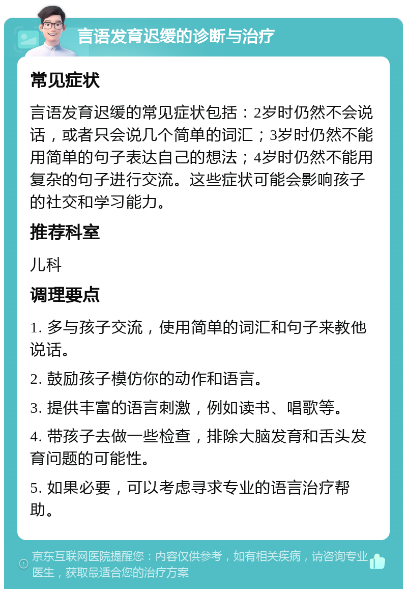 言语发育迟缓的诊断与治疗 常见症状 言语发育迟缓的常见症状包括：2岁时仍然不会说话，或者只会说几个简单的词汇；3岁时仍然不能用简单的句子表达自己的想法；4岁时仍然不能用复杂的句子进行交流。这些症状可能会影响孩子的社交和学习能力。 推荐科室 儿科 调理要点 1. 多与孩子交流，使用简单的词汇和句子来教他说话。 2. 鼓励孩子模仿你的动作和语言。 3. 提供丰富的语言刺激，例如读书、唱歌等。 4. 带孩子去做一些检查，排除大脑发育和舌头发育问题的可能性。 5. 如果必要，可以考虑寻求专业的语言治疗帮助。