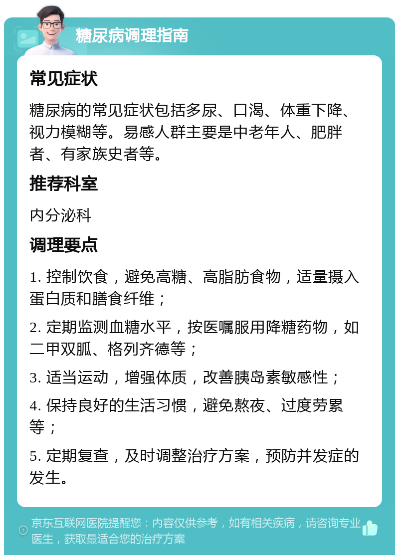 糖尿病调理指南 常见症状 糖尿病的常见症状包括多尿、口渴、体重下降、视力模糊等。易感人群主要是中老年人、肥胖者、有家族史者等。 推荐科室 内分泌科 调理要点 1. 控制饮食，避免高糖、高脂肪食物，适量摄入蛋白质和膳食纤维； 2. 定期监测血糖水平，按医嘱服用降糖药物，如二甲双胍、格列齐德等； 3. 适当运动，增强体质，改善胰岛素敏感性； 4. 保持良好的生活习惯，避免熬夜、过度劳累等； 5. 定期复查，及时调整治疗方案，预防并发症的发生。