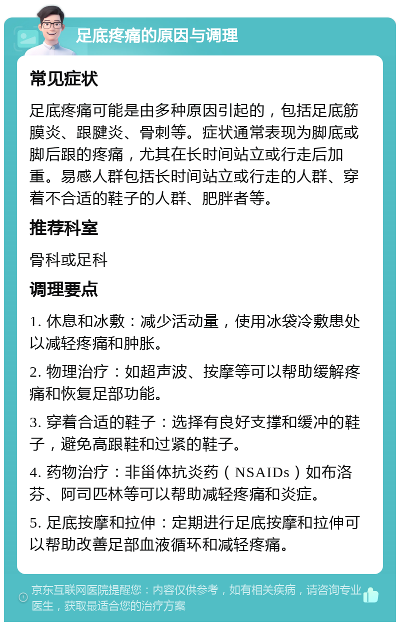 足底疼痛的原因与调理 常见症状 足底疼痛可能是由多种原因引起的，包括足底筋膜炎、跟腱炎、骨刺等。症状通常表现为脚底或脚后跟的疼痛，尤其在长时间站立或行走后加重。易感人群包括长时间站立或行走的人群、穿着不合适的鞋子的人群、肥胖者等。 推荐科室 骨科或足科 调理要点 1. 休息和冰敷：减少活动量，使用冰袋冷敷患处以减轻疼痛和肿胀。 2. 物理治疗：如超声波、按摩等可以帮助缓解疼痛和恢复足部功能。 3. 穿着合适的鞋子：选择有良好支撑和缓冲的鞋子，避免高跟鞋和过紧的鞋子。 4. 药物治疗：非甾体抗炎药（NSAIDs）如布洛芬、阿司匹林等可以帮助减轻疼痛和炎症。 5. 足底按摩和拉伸：定期进行足底按摩和拉伸可以帮助改善足部血液循环和减轻疼痛。