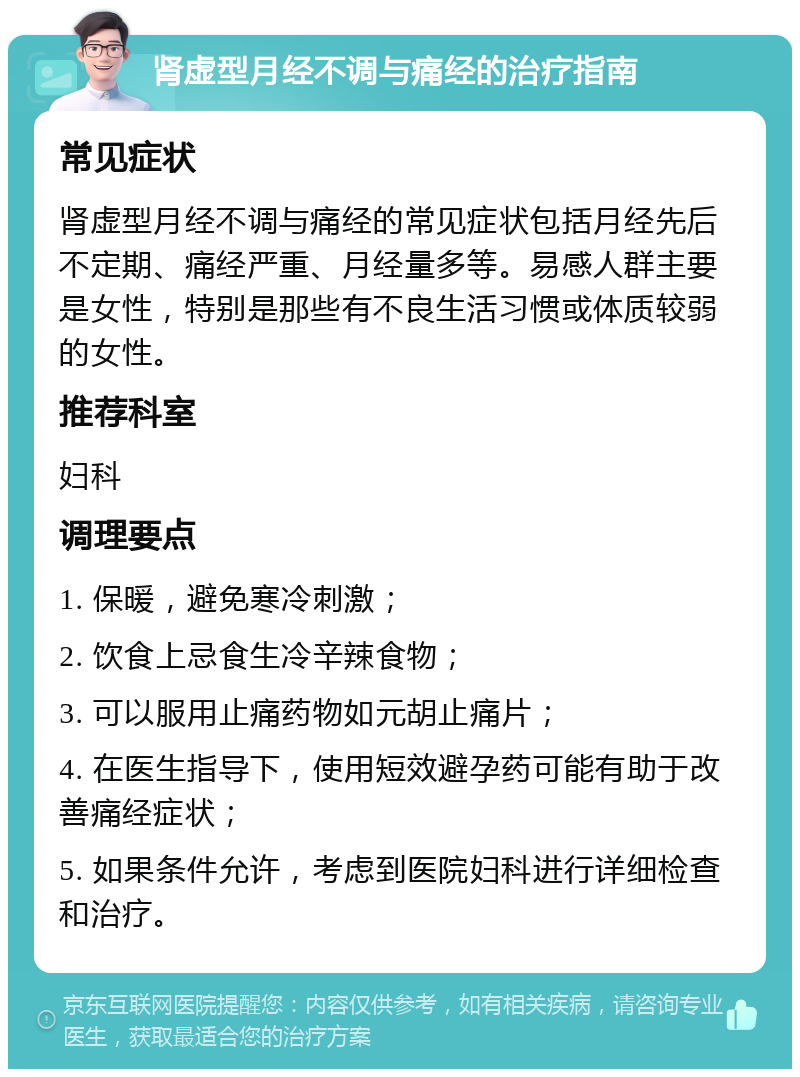 肾虚型月经不调与痛经的治疗指南 常见症状 肾虚型月经不调与痛经的常见症状包括月经先后不定期、痛经严重、月经量多等。易感人群主要是女性，特别是那些有不良生活习惯或体质较弱的女性。 推荐科室 妇科 调理要点 1. 保暖，避免寒冷刺激； 2. 饮食上忌食生冷辛辣食物； 3. 可以服用止痛药物如元胡止痛片； 4. 在医生指导下，使用短效避孕药可能有助于改善痛经症状； 5. 如果条件允许，考虑到医院妇科进行详细检查和治疗。