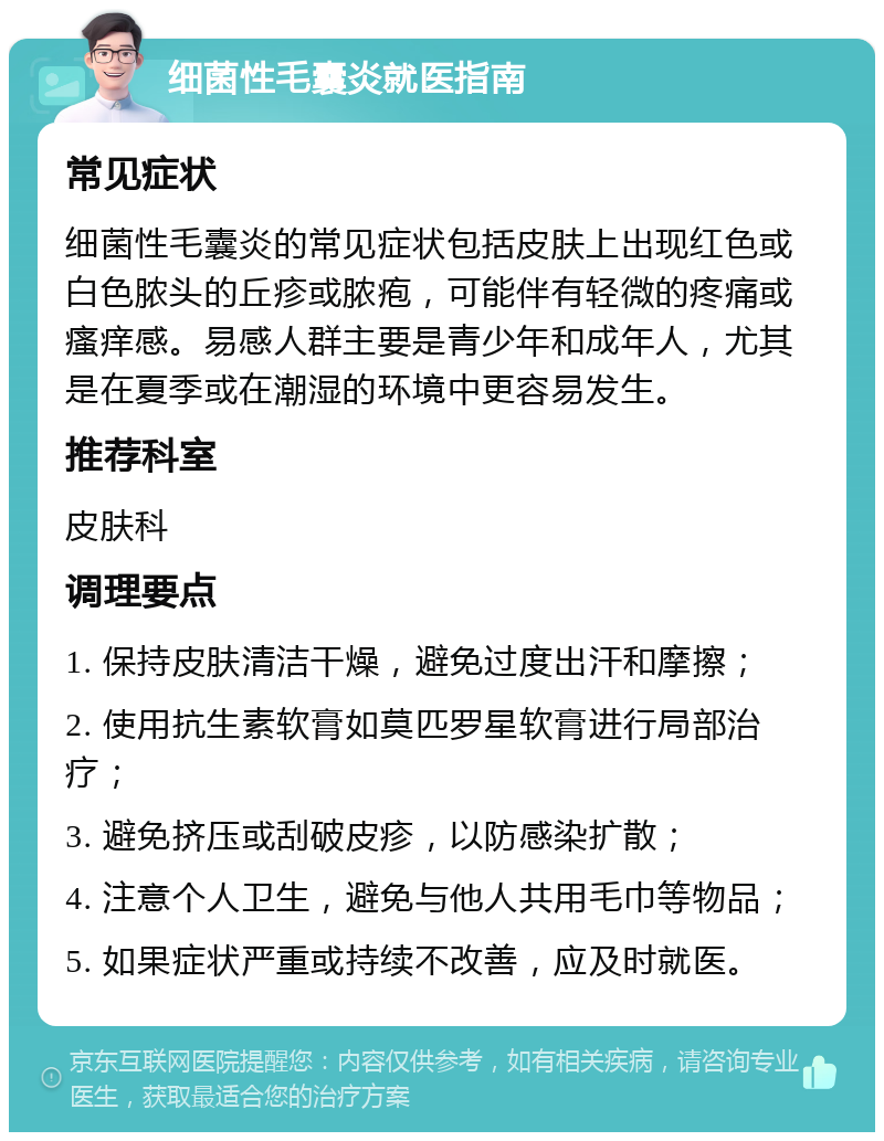 细菌性毛囊炎就医指南 常见症状 细菌性毛囊炎的常见症状包括皮肤上出现红色或白色脓头的丘疹或脓疱，可能伴有轻微的疼痛或瘙痒感。易感人群主要是青少年和成年人，尤其是在夏季或在潮湿的环境中更容易发生。 推荐科室 皮肤科 调理要点 1. 保持皮肤清洁干燥，避免过度出汗和摩擦； 2. 使用抗生素软膏如莫匹罗星软膏进行局部治疗； 3. 避免挤压或刮破皮疹，以防感染扩散； 4. 注意个人卫生，避免与他人共用毛巾等物品； 5. 如果症状严重或持续不改善，应及时就医。