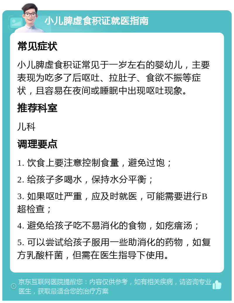 小儿脾虚食积证就医指南 常见症状 小儿脾虚食积证常见于一岁左右的婴幼儿，主要表现为吃多了后呕吐、拉肚子、食欲不振等症状，且容易在夜间或睡眠中出现呕吐现象。 推荐科室 儿科 调理要点 1. 饮食上要注意控制食量，避免过饱； 2. 给孩子多喝水，保持水分平衡； 3. 如果呕吐严重，应及时就医，可能需要进行B超检查； 4. 避免给孩子吃不易消化的食物，如疙瘩汤； 5. 可以尝试给孩子服用一些助消化的药物，如复方乳酸杆菌，但需在医生指导下使用。