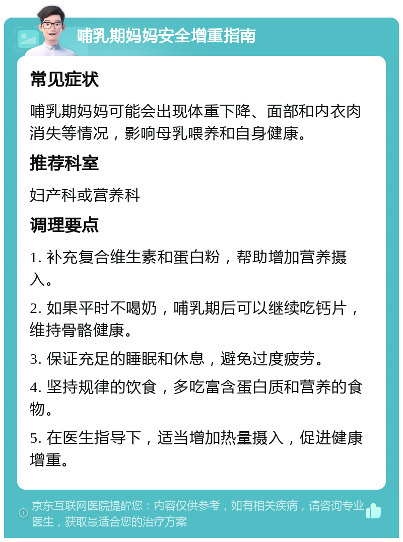 哺乳期妈妈安全增重指南 常见症状 哺乳期妈妈可能会出现体重下降、面部和内衣肉消失等情况，影响母乳喂养和自身健康。 推荐科室 妇产科或营养科 调理要点 1. 补充复合维生素和蛋白粉，帮助增加营养摄入。 2. 如果平时不喝奶，哺乳期后可以继续吃钙片，维持骨骼健康。 3. 保证充足的睡眠和休息，避免过度疲劳。 4. 坚持规律的饮食，多吃富含蛋白质和营养的食物。 5. 在医生指导下，适当增加热量摄入，促进健康增重。