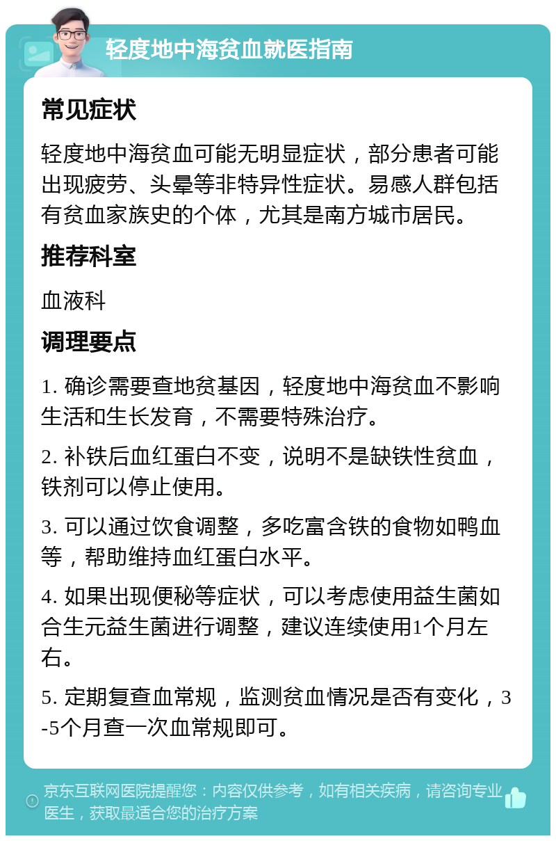 轻度地中海贫血就医指南 常见症状 轻度地中海贫血可能无明显症状，部分患者可能出现疲劳、头晕等非特异性症状。易感人群包括有贫血家族史的个体，尤其是南方城市居民。 推荐科室 血液科 调理要点 1. 确诊需要查地贫基因，轻度地中海贫血不影响生活和生长发育，不需要特殊治疗。 2. 补铁后血红蛋白不变，说明不是缺铁性贫血，铁剂可以停止使用。 3. 可以通过饮食调整，多吃富含铁的食物如鸭血等，帮助维持血红蛋白水平。 4. 如果出现便秘等症状，可以考虑使用益生菌如合生元益生菌进行调整，建议连续使用1个月左右。 5. 定期复查血常规，监测贫血情况是否有变化，3-5个月查一次血常规即可。