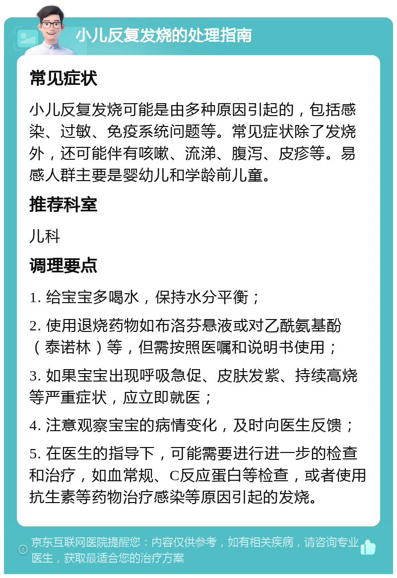 小儿反复发烧的处理指南 常见症状 小儿反复发烧可能是由多种原因引起的，包括感染、过敏、免疫系统问题等。常见症状除了发烧外，还可能伴有咳嗽、流涕、腹泻、皮疹等。易感人群主要是婴幼儿和学龄前儿童。 推荐科室 儿科 调理要点 1. 给宝宝多喝水，保持水分平衡； 2. 使用退烧药物如布洛芬悬液或对乙酰氨基酚（泰诺林）等，但需按照医嘱和说明书使用； 3. 如果宝宝出现呼吸急促、皮肤发紫、持续高烧等严重症状，应立即就医； 4. 注意观察宝宝的病情变化，及时向医生反馈； 5. 在医生的指导下，可能需要进行进一步的检查和治疗，如血常规、C反应蛋白等检查，或者使用抗生素等药物治疗感染等原因引起的发烧。