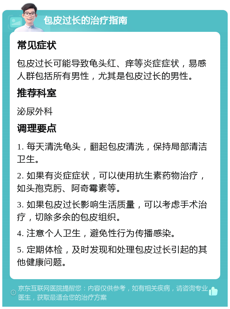 包皮过长的治疗指南 常见症状 包皮过长可能导致龟头红、痒等炎症症状，易感人群包括所有男性，尤其是包皮过长的男性。 推荐科室 泌尿外科 调理要点 1. 每天清洗龟头，翻起包皮清洗，保持局部清洁卫生。 2. 如果有炎症症状，可以使用抗生素药物治疗，如头孢克肟、阿奇霉素等。 3. 如果包皮过长影响生活质量，可以考虑手术治疗，切除多余的包皮组织。 4. 注意个人卫生，避免性行为传播感染。 5. 定期体检，及时发现和处理包皮过长引起的其他健康问题。