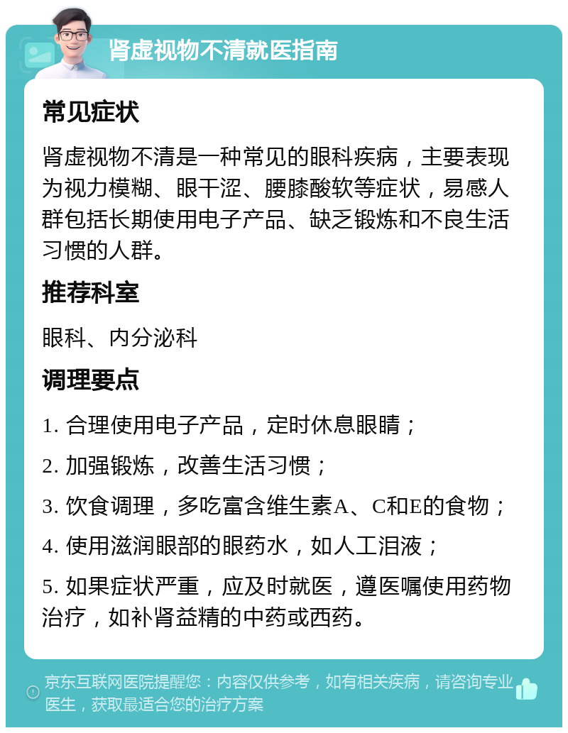 肾虚视物不清就医指南 常见症状 肾虚视物不清是一种常见的眼科疾病，主要表现为视力模糊、眼干涩、腰膝酸软等症状，易感人群包括长期使用电子产品、缺乏锻炼和不良生活习惯的人群。 推荐科室 眼科、内分泌科 调理要点 1. 合理使用电子产品，定时休息眼睛； 2. 加强锻炼，改善生活习惯； 3. 饮食调理，多吃富含维生素A、C和E的食物； 4. 使用滋润眼部的眼药水，如人工泪液； 5. 如果症状严重，应及时就医，遵医嘱使用药物治疗，如补肾益精的中药或西药。