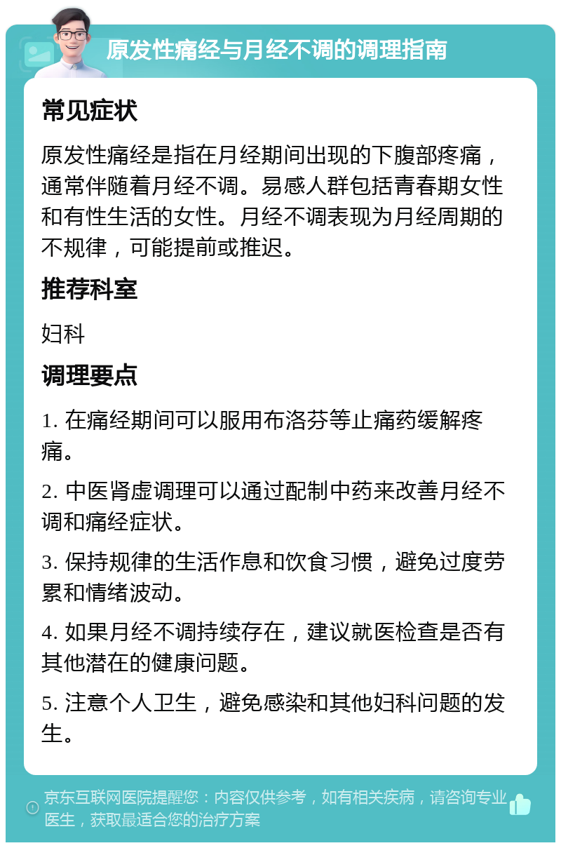 原发性痛经与月经不调的调理指南 常见症状 原发性痛经是指在月经期间出现的下腹部疼痛，通常伴随着月经不调。易感人群包括青春期女性和有性生活的女性。月经不调表现为月经周期的不规律，可能提前或推迟。 推荐科室 妇科 调理要点 1. 在痛经期间可以服用布洛芬等止痛药缓解疼痛。 2. 中医肾虚调理可以通过配制中药来改善月经不调和痛经症状。 3. 保持规律的生活作息和饮食习惯，避免过度劳累和情绪波动。 4. 如果月经不调持续存在，建议就医检查是否有其他潜在的健康问题。 5. 注意个人卫生，避免感染和其他妇科问题的发生。