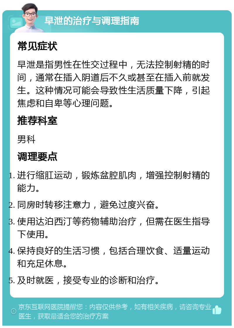 早泄的治疗与调理指南 常见症状 早泄是指男性在性交过程中，无法控制射精的时间，通常在插入阴道后不久或甚至在插入前就发生。这种情况可能会导致性生活质量下降，引起焦虑和自卑等心理问题。 推荐科室 男科 调理要点 进行缩肛运动，锻炼盆腔肌肉，增强控制射精的能力。 同房时转移注意力，避免过度兴奋。 使用达泊西汀等药物辅助治疗，但需在医生指导下使用。 保持良好的生活习惯，包括合理饮食、适量运动和充足休息。 及时就医，接受专业的诊断和治疗。