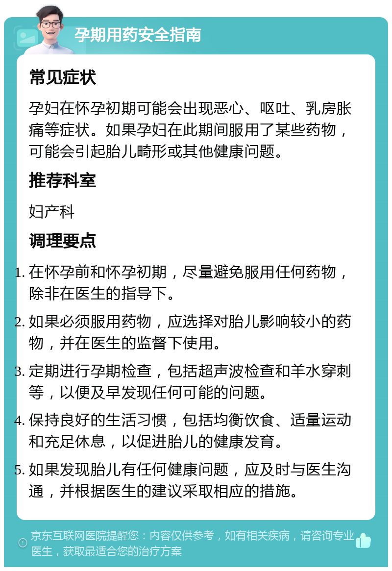 孕期用药安全指南 常见症状 孕妇在怀孕初期可能会出现恶心、呕吐、乳房胀痛等症状。如果孕妇在此期间服用了某些药物，可能会引起胎儿畸形或其他健康问题。 推荐科室 妇产科 调理要点 在怀孕前和怀孕初期，尽量避免服用任何药物，除非在医生的指导下。 如果必须服用药物，应选择对胎儿影响较小的药物，并在医生的监督下使用。 定期进行孕期检查，包括超声波检查和羊水穿刺等，以便及早发现任何可能的问题。 保持良好的生活习惯，包括均衡饮食、适量运动和充足休息，以促进胎儿的健康发育。 如果发现胎儿有任何健康问题，应及时与医生沟通，并根据医生的建议采取相应的措施。