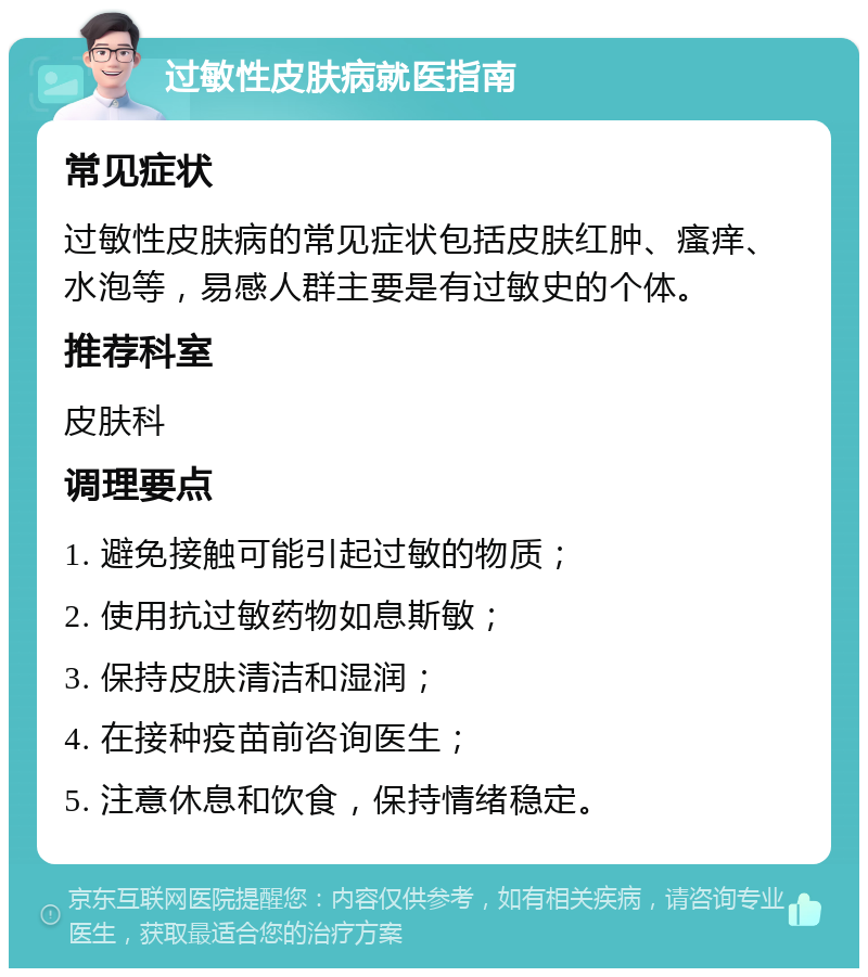 过敏性皮肤病就医指南 常见症状 过敏性皮肤病的常见症状包括皮肤红肿、瘙痒、水泡等，易感人群主要是有过敏史的个体。 推荐科室 皮肤科 调理要点 1. 避免接触可能引起过敏的物质； 2. 使用抗过敏药物如息斯敏； 3. 保持皮肤清洁和湿润； 4. 在接种疫苗前咨询医生； 5. 注意休息和饮食，保持情绪稳定。